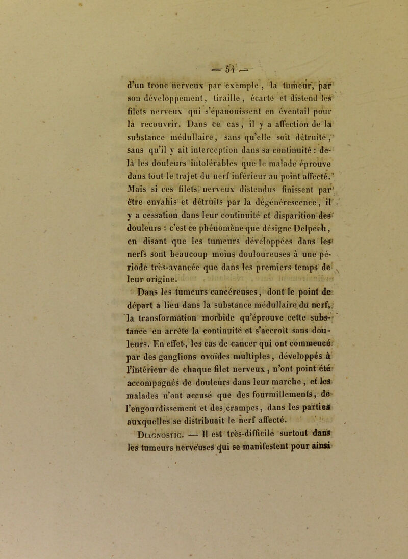 d'un tronc nerveux par éxemple , la tiimeür, par son développement, tiraille, écarte et distend-les filets nerveux qui s’épanouissent en éventail pour la recouvrir. Dans ce cas, il y a alTeclion de la substance médullaire, sans qu’elle soit détruite,' sans qu’il y ait interception dans sa continuité : de- là les douleurs intolérables que le malade éprouve dans tout le trajet du nerf inférieur au point afTecté.’’ Mais si ces filetsi nerveux distendus finissent par' être envahis' et détruits par la dégénérescence, il' y a cessation dans leur continuité et disparition des douleurs : c’est ce phénomèneque désigne Delpech, en disant que les tumeurs développées dans les* nerfs sont beaucoup moins douloureuses à une pé- riodè très-avancée que dans les premiers temps de- leur origine. ' • ; * i ••• ‘ Dans les tumeurs cancéreuses, dont le point do départ a lieu dans la substance médullaire du nerfy; la transformation morbide qu’éprouve cette subs-- tancé en arrêté la^ continuité et s’accroît sans dou- leurs. En effet, les cas de cancer qui ont commencé- par des ganglions ovoïdes multiples, développés à' l’intérieur de chaque filet nerveux, n’ont point été- accompagnés de douleurs dans leur marche , et les malades n’ont accusé que des fourmillements, dé- l’engourdissement et des^crampes, dans les partieil auxquelles se distribuait le nerf affecté. Diagnostic. — Il est très-difficile surtout dana les tumeurs hérVéuseS q[ui se manifestent pour ainsi