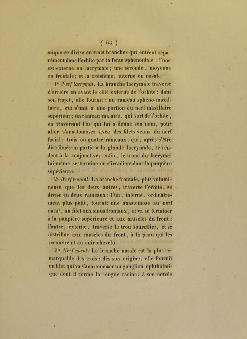 ( ) inique se divise en trois branches qui entrent sépa- rément dans l’orbite par la fente sphénoïdale : l’une est externe ou lacrymale ; une seconde, moyenne ou frontale; et la troisième, interne ou nasale. 1° Nerf lacrymal. La branche lacrymale traverse d’arrière en avant le côté externe de l’orbite ; dans son trajet, elle fournit : un rameau sphéno maxil- laire , qui s’unit à une portion du nerf maxillaire supérieur; un rameau malaire, qui sort de l’orbite, en traversant l’os qui lui a donné son nom, pour aller s’anastomoser avec des filets venus du nerf facial ; trois ou quatre rameaux, qui, après s’être distribués en partie à la glande lacrymale, èe ren- dent à la conjonctive; enfin, le tronc du laerymal lui-même se termine en s’irradiant dans la paupière supérieure. Nerf frontal. La branche frontale, plus volumi- neuse que les deüx autres, traverse l’orbite, se divise en deux rameaux : l’un , interné, ordinaire- ment plus petit, fournit une anastomose au nerf nasal, un filet aux sinus frontaux, et va se terminer à la paupière supérieure et aux muscles du front ; l’autre, externe, traverse le trou sourcilier, et se distribue aux muscles du front, à la peau qtii les recouvre et au cuir chevelu. 3° Nerf nasal. La branche nasale est la plus re- marquable des trois : dès son origine, elle fournit un filet qui va s’anastomoser au ganglion ophthalmi- que dont il forme la longue racine ; à son entrée