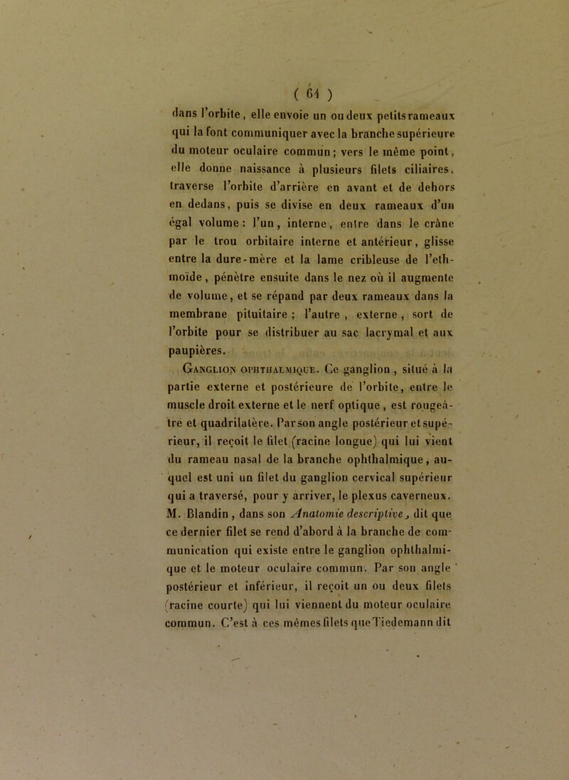 (61) dans l’orbite, elle envoie un ou deux petits rameaux qui la font communiquer avec la branche supérieure du moteur oculaire commun; vers le même point, elle donne naissance à plusieurs filets ciliaires, traverse l’orbite d’arrière en avant et de dehors en dedans, puis se divise en deux rameaux d’un égal volume: l’un, interne, entre dans le crâne par le trou orbitaire interne et antérieur, glisse entre la dure-mère et la lame cribleuse de l’etb- moïde, pénètre ensuite dans le nez où il augmente de volume, et se répand par deux rameaux dans la membrane pituitaire ; l’autre , externe , sort de l’orbite pour se distribuer au sac lacrymal et aux paupières. Ganglion ophtiialmique. Ce ganglion , situé à la partie externe et postérieure de l’orbite, entre le muscle droit externe et le nerf optique , est rougeâ- tre et quadrilatère. Parson angle postérieur etsupé- rieur, il reçoit le filet (racine longue) qui lui vient du rameau nasal de la branche ophthalmique, au- quel est uni un blet du ganglion cervical supérieur qui a traversé, pour y arriver, le plexus caverneux. M. Blandin, dans son Anatomie descriptive,, dit que ce dernier filet se rend d’abord à la branche de com- munication qui existe entre le ganglion ophlhalmi- que et le moteur oculaire commun. Par son angle ‘ postérieur et inférieur, il reçoit un ou deux filets (racine courte) qui lui viennent du moteur oculaire commun. C’est à ces mêmes filets qnoTiedemann dit