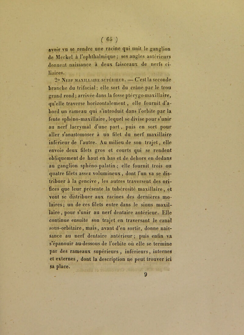 avoir vu sc rentlre une racine qui unit lo ganglion de Meckel à l’ophllialniifiue ; ses angles antérieurs donnent naissance à deux faisceaux de nerfs ci- liaires. 2 Nerf maxillaire suvi^rieur. — C’est la seconde branche du trifacial; elle sort du crâne parle trou grand rond ; arrivée dans la fosse ptérygo-maxillaire, qu’elle traverse horizontalement , elle fournit d’a- bord un rameau qui s’introduit dans l’orbite par la feule sphéno-maxillaire , lequel se divise pour s’unir au nerf lacrymal d’une part, puis en sort pour aller s’anastomoser à un filet du nerf maxillaire inférieur de l’autre. Au milieu de son trajet, elle envoie deux filets gros et courts qui se rendent obliquement de haut en bas et de dehors en dedans au ganglion sphéno-palalin ; elle fournit trois ou quatre filets assez volumineux, dont l’un va se dis- tribuer à la gencive, les autres traversent des ori- fices que leur présente la tubérosité maxillaire, et vont se distribuer aux racines des dernières mo- laires; un de ces filets entre dans le sinus maxil- laire , pour s’unir au nerf dentaire antérieur. Elle continue ensuite son trajet en traversant le canal sous-orbitaire, mais, avant d’en sortir, donne nais- sance au nerf dentaire antérieur ; puis enfin va s’épanouir au-dessous de l’orbite où elle se termine par des rameaux supérieurs, inférieurs, internes et externes, dont la description ne peut trouver ici sa place. 9