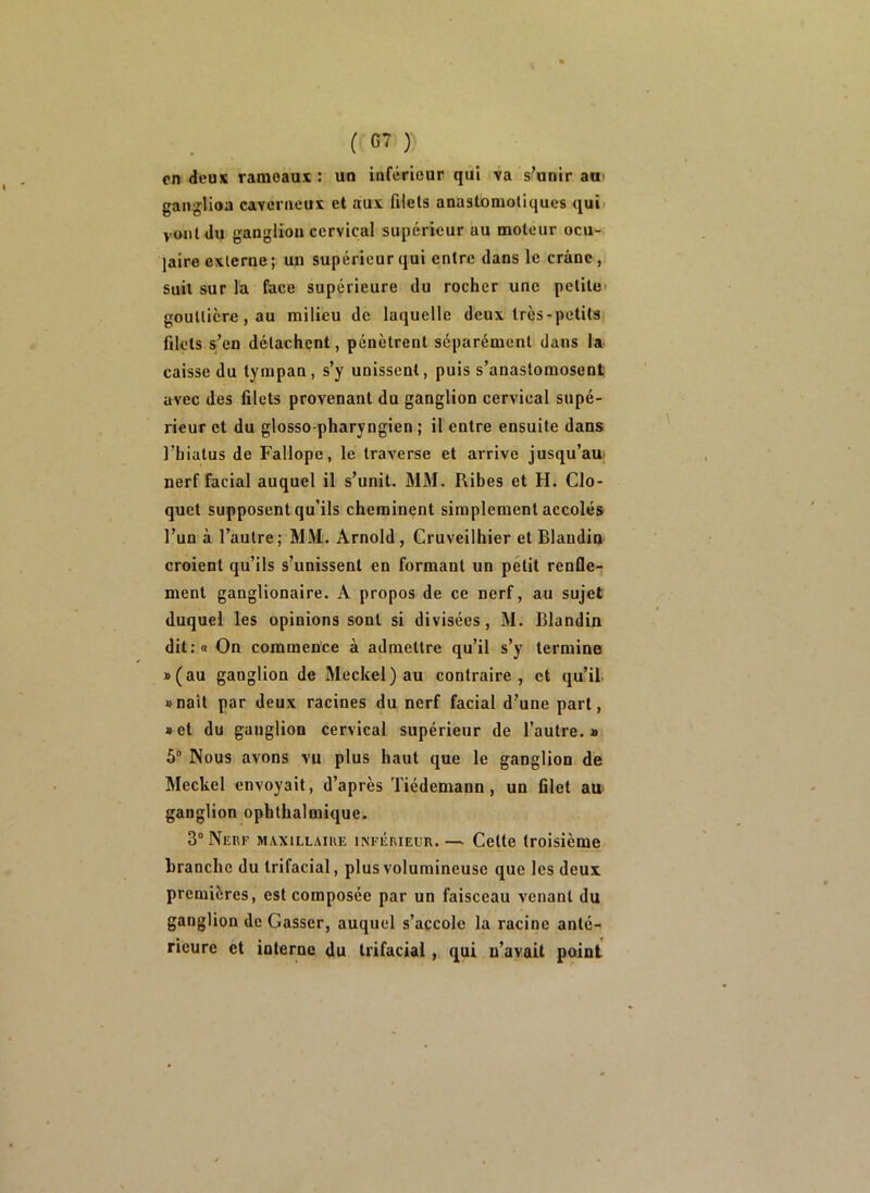 en deux rameaux : un inférieur qui va s’unir au ganglion caverneux et aux filets anastomotiques qui vont du ganglion cervical supérieur au moteur ocu- laire externe ; un supérieur qui entre dans le crâne, Suit sur la face supérieure du rocher une petite gouttière, au milieu de laquelle deux très-petits filets s/en détachent, pénètrent séparément dans la caisse du tympan, s’y unissent, puis s’anastomosent avec des filets provenant du ganglion cervical supé- rieur et du glosso-pharyngien ; il entre ensuite dans l’hiatus de Fallope, le traverse et arrive jusqu’au; nerf facial auquel il s’unit. MM. Ribes et H. Clo- quet supposent qu’ils cheminant simplement accolés l’un à l’autre ; MM. Arnold, Cruveilhier et Blandin croient qu’ils s’unissent en formant un petit renfle- ment ganglionaire. A propos de ce nerf, au sujet duquel les opinions sont si divisées, M. Blandin dit:« On commence à admettre qu’il s’y termine »(au ganglion de Meckel)au contraire, et qu’il »naît par deux racines du nerf facial d’une part, net du ganglion cervical supérieur de l’autre.» 5“ Nous avons vu plus haut que le ganglion de Meckel envoyait, d’après Tiédemann, un filet au- ganglion ophthalmique. 3“ Nerf maxillaiue inférieur. — Cette troisième branche du trifacial, plus volumineuse que les deux premières, est composée par un faisceau venant du ganglion de Casser, auquel s’accole la racine anté- rieure et interne du tiifacial, qui n’avait point