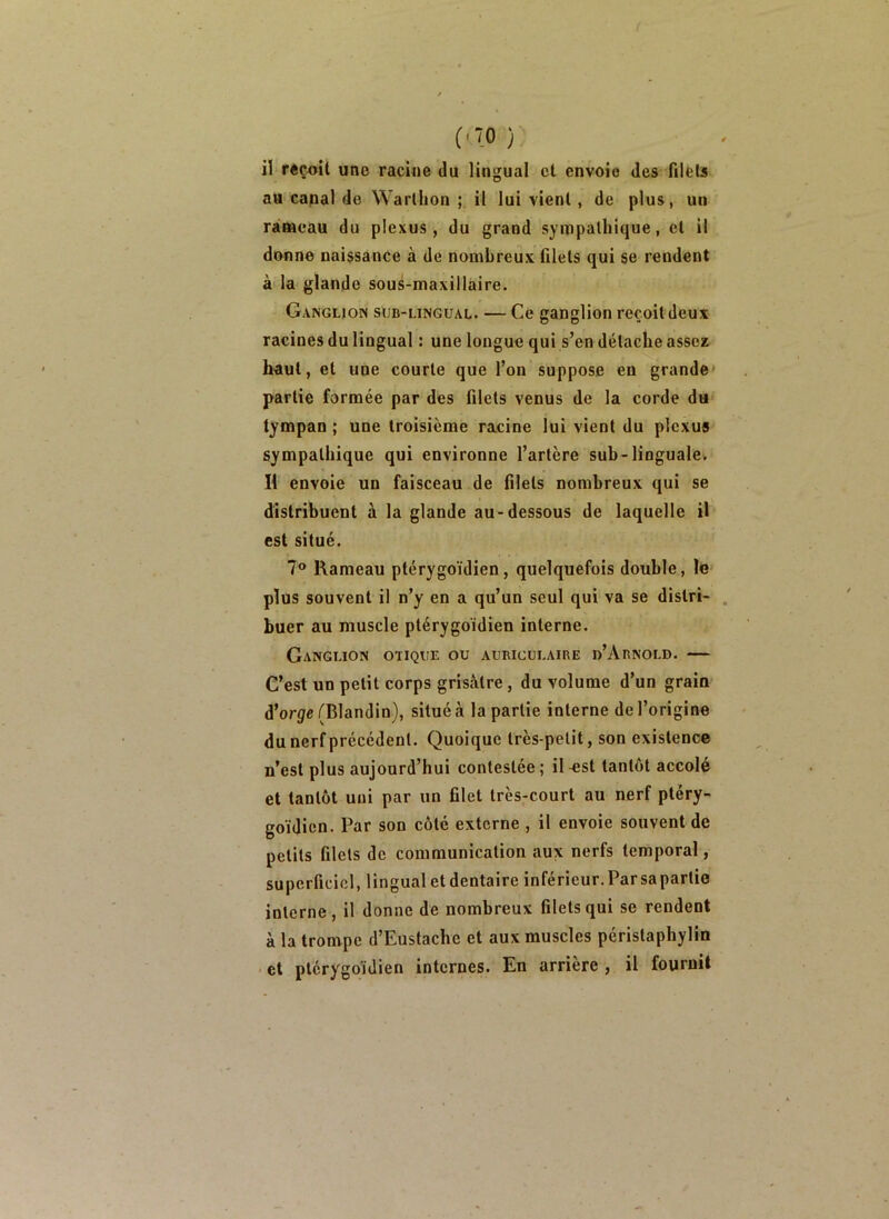 (■“0 } il reçoit une racioe du lingual cl envoie des filets au capal de Warlbon ; il lui vient, de plus, un ràfficau du plexus, du grand sympathique, et il donne naissance à de nombreux filets qui se rendent à la glande sous-maxillaire. Ganglion sub-lingual. — Ce ganglion reçoit deux racines du lingual : une longue qui s’en détache assez haut, et une courte que l’on suppose en grande» partie formée par des filets venus de la corde du* tympan ; une troisième racine lui vient du plexus sympathique qui environne l’artère sub-linguale. H envoie un faisceau de filets nombreux qui se distribuent à la glande au-dessous de laquelle il est situé. 7® Rameau ptérygoïdien, quelquefois double, le plus souvent il n’y en a qu’un seul qui va se distri- buer au muscle ptérygoïdien interne. Ganglion otique ou auriculaire d’Arnold. — C’est un petit corps grisâtre, du volume d’un grain d’orÿe/^Blandin}, situé à la partie interne de l’origine du nerf précédent. Quoique très-petit, son existence n’est plus aujourd’hui contestée; il^st tantôt accolé et tantôt uni par un filet très-court au nerf pléry- goïdien. Par son côté externe , il envoie souvent de petits filets de communication aux nerfs temporal, superficiel, lingual et dentaire inférieur, Parsapartie interne, il donne de nombreux filets qui se rendent à la trompe d’Eustache et aux muscles périslaphylin > et ptérygoïdien internes. En arrière , il fournit