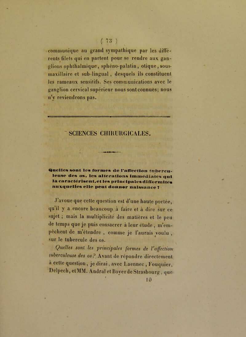 \ communique au grand sympathique par les dUVé- renls filets qui en partent pour se rendre aux gan- glions ophtlialmique, sphéno-palatin, clique, sous- maxillaire et sub-lingual, desquels ils constituent les rameaux sensitifs. Ses communications avec le ganglion cervical supérieur nous sontconnuès; nous n’y reviendrons pas. SCIENCES CHIRURGICALES. / «lucllcs sont les rornics de ralTectlon ïabercii- leusc des os. les alterations imuicdiates <iiil la caractérisent,et les principales dllTorniltés auxquelles elle peut donner naissance 1 J’avoue que cette question est d’une haute portée, qu’il y a encore beaucoup à faire et à dire sur ce sujet ; mais la multiplicité des matières et le peu de temps que je puis consacrer à leur élude , m’em- pêchent de m’étendre , comme je l’aurais voulu , sur le tubercule des os. Quelles sonl les principales formes de raffectiou lubcrculeuse des osP^ Avant de répondre directement à cette question , je dirai, avec Laennec , Fouquier, Delpech, etMM. Andral et Boyer de Strasbourg, que