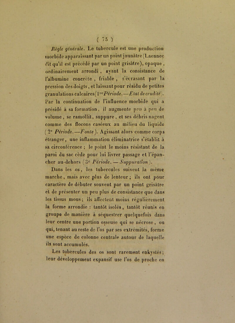 ( ”5 ) /iègle générale. Le tubercule est une produclion morbide apparaissant par un point jaunâtre (Laennec dit qu’il est précédé par un point grisâtre), opaque , ordinairement arrondi , ayant la consistance de l’albumine concrète , friable , s’écrasant par la pression des doigts, et laissant pour résidu de petites granulations calcaires(l*®/^enode.—Etat decrudité). Par la continuation de l’influence morbide qui a présidé à sa formation * il augmente pou à peu de volume, se ramollît, suppure, et ses débris nagent comme des flocons caséeux au milieu du liquide ( 2' Période.—Fonte). Agissant alors'comme corps étranger, une inflammation éliminatrice s’établit à sa circonférence ; le point le moins résistant de la paroi du sac cède pour lui livrer passage et l’épan- cher au-dehors (3® Période.—Suppuration). Dans les os, les tubercules suivent la même marche, mais avec plus de lenteur^ ils ont pour caractère de débuter souvent par un point grisâtre et de présenter un peu plus de consistance que dans les tissus mous; ils affectent moins régulièrement la forme arrondie : tantôt isolés, tantôt réunis en groupe de manière à séquestrer quelquefois dans leur centre une portion osseuse qui se nécrose, ou qui, tenant au reste de l’os par ses extrémités, forme une espèce de colonne centrale autour de laquelle ils sont accumulés. Les tubercules des os sont rarement enkystés; leur développement expansif use l’os de proche en