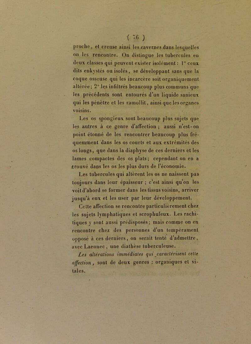 ( -6 ) proche , et creuse ainsi les caverjies dans lesquelles on les rencontre. On distingue les tubercules en deux classes qui peuvent exister isolement : 1° ceux dits enkystés ou isolés, se développant sans que la coque osseuse qui les incarcère soit organiquement altérée; 2°.lcs infiltrés beaacoup plus communs'que les précédents sont entourés d’un liquide sanieux qui les pénètre et les ramollit, ainsi que les organes voisins. Les os spongieux sont beaucoup plus sujets que les autres à ce genre d’alTection ; aussi n’est-on point étonné de les rencontrer beaucoup plus fré- quemment dans les os courts et aux extrémités des os longs, que dans la diaphyse de ces derniers et les lames compactes des os plats; cependant on en a (trouvé dans les os les plus durs de l’économie. Les tubercules qui altèrent les os ne naissent pas toujours dans leur épaisseur ; c’est ainsi qu’on les voit d’abord se former dans les tissus voisins, arriver jusqu’à eux et les user par leur développement. Cette affection se rencontre particulièrement chez les sujets lymphatiques et scrophuleux. Les rachi- tiques y sont aussi prédisposés ; mais comme on en rencontre chez des personnes d’un tempérament \ opposé à ces derniers, on serait tenté d’admettre, avec Laennec , une diathèse tuberculeuse. Les altérations immédiates qui caraclérisenl cette affection, sont de deux genres ; organiques et vi- tales.