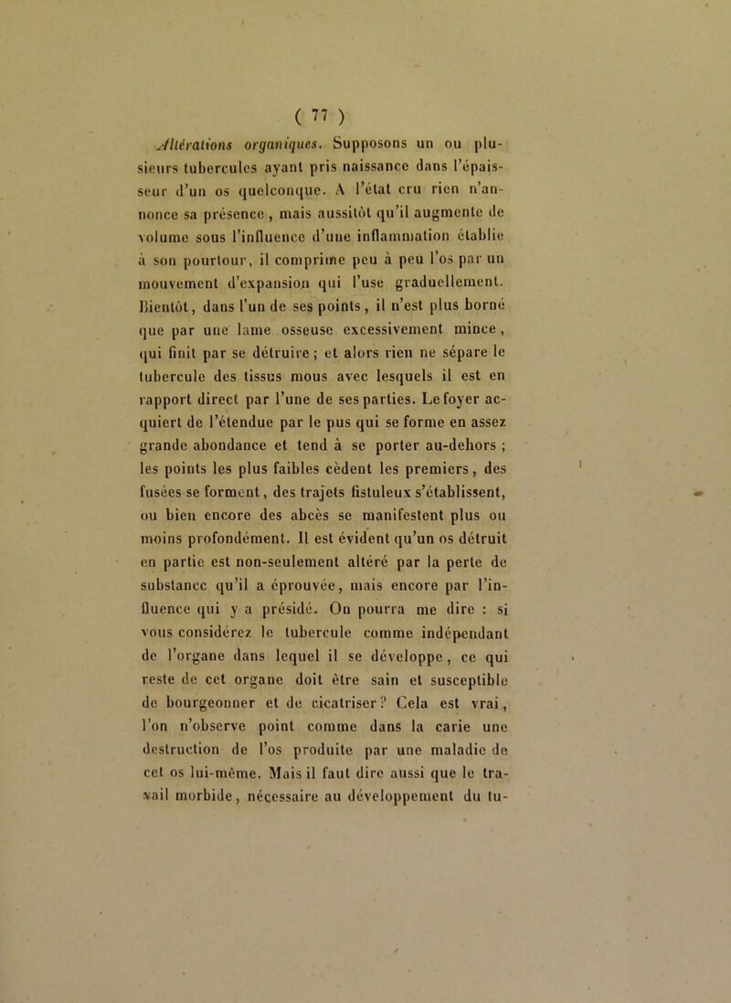 Jlléralions organiques. Supposons un ou plu- sieurs tubercules ayant pris naissance dans l’épais- seur (l’un os quelconque. A l’état cru rien n’an- nonce sa présence , mais aussitôt qu’il augmente de volume sous l’influence d’une inflammation établie à son pourtour, il comprime peu à peu l’os par un mouvement d’expansion qui l’use graduellement. Bientôt J dans l’un de ses points, il n’est plus borné que par une lame osseuse excessivement mince , qui finit par se détruire ; et alors rien ne sépare le tubercule des tissus mous avec lesquels il est en rapport direct par l’une de ses parties. Le foyer ac- quiert de l’étendue par le pus qui se forme en assez grande abondance et tend à se porter au-dehors ; les points les plus faibles cèdent les premiers, des fusées se forment, des trajets fistuleuxs’établissent, ou bien encore des abcès se manifestent plus ou moins profondément. 11 est évident qu’un os détruit en partie est non-seulement altéré par la perte de substance qu’il a éprouvée, mais encore par l’in- fluence qui y a présidé. On pourra me dire : si vous considérez le tubercule comme indépendant de l’organe dans lequel il se développe, ce qui reste de cet organe doit être sain et susceptible de bourgeonner et de cicatriser? Cela est vrai, l’on n’observe point comme dans la carie une destruction de l’os produite par une maladie de cet os lui-même. Mais il faut dire aussi que le tra- vail morbide, nécessaire au développement du lu-