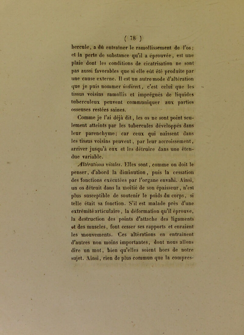 bercnle, a dû entraîner le ramoîlissetnent de Tos ; et la perte de substance qu’il a éprouvée, est une plaie dont les conditions de cicatrisation ne sont pas aussi favorables que si elle eût été produite par une cause externe. Il est un autre mode d’altération que je puis nommer indirect^ c’est celui que les *» tissus voisins ramollis et imprégnés de liquides tuberculeux peuvent communiquer aux parties osseuses restées saines. Comme je l’ai déjà dit, les os ne sont point seu- lement atteints par les tubercules développés dans leur parenchyme; car ceux qui naissent dans les tissus voisins peuvent, par leur accroissement, arriver jusqu’à eux et les détruire dans une éten- due variable. Altérations vitales. Elles sont, comme on doit le penser, d’abord la diminution, puis la cessation des fonctions exécutées par l’organe envahi. Ainsi, un os détruit dans la moitié de son épaisseur, n’est plus susceptible de soutenir le poids du corps, si telle était sa fonction. S’il est malade près d’une extrémité articulaire, la déformation qu’il éprouve, la destruction des points d’attache des ligaments ©t des muscles, font cesser ses rapports et enraient les mouvements. Ces altérations en entraînent d’autres non moins importantes, dont nous allons dire un mot, bien qu’elles soient hors de notre sujet. Ainsi, rien de plus commun que la compres-