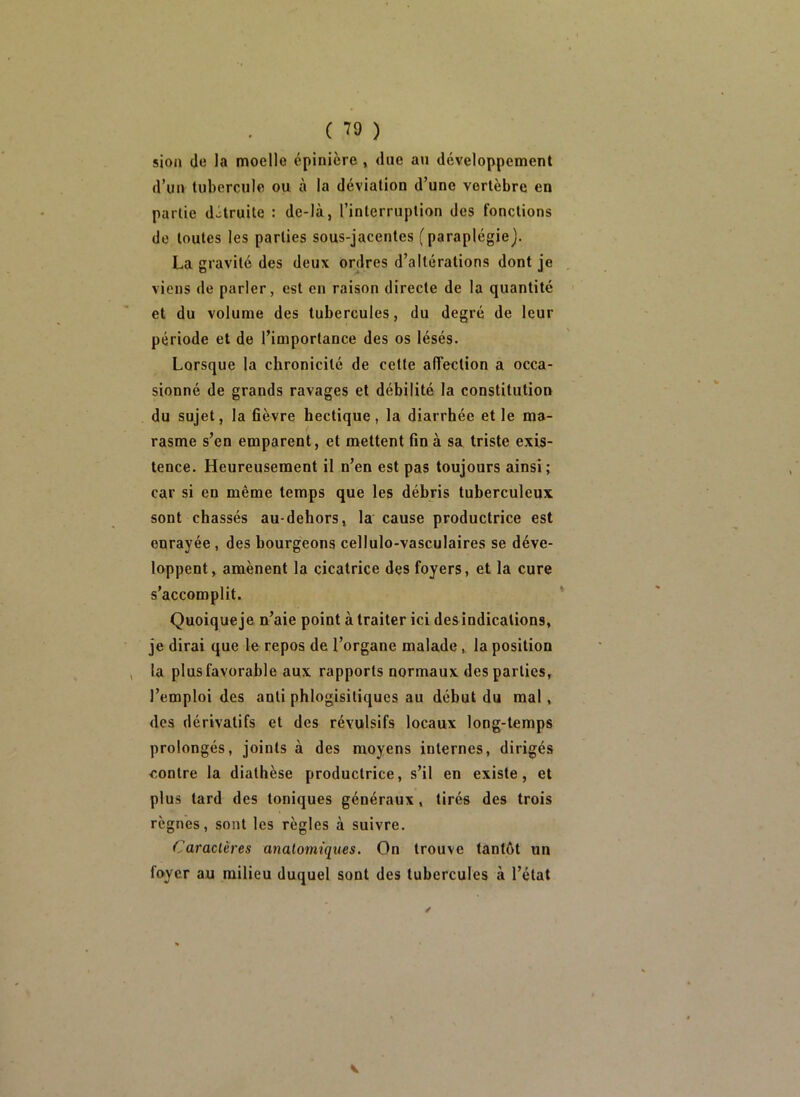 sion de la moelle épinière , due au développement d’un tubercule ou à la déviation d’une vertèbre en partie détruite : de-là, l’interruption des fonctions de toutes les parties sous-jacentes (paraplégie). La gravité des deux ordres d’altérations dont je viens de parler, est en raison directe de la quantité et du volume des tubercules, du degré de leur période et de l’importance des os lésés. Lorsque la chronicité de cette alTection a occa- sionné de grands ravages et débilité la constitution du sujet, la fièvre hectique, la diarrhée elle ma- rasme s’en emparent, et mettent fin à sa triste exis- tence. Heureusement il n’en est pas toujours ainsi; car si en même temps que les débris tuberculeux sont chassés au-dehors, la cause productrice est enrayée, des bourgeons cellulo-vasculaires se déve- loppent, amènent la cicatrice des foyers, et la cure s’accomplit. Quoiqueje n’aie point à traiter ici des indications, je dirai que le repos de l’organe malade, la position , la plus favorable aux rapports normaux des parties, l’emploi des anti phlogisitiques au début du mal, des dérivatifs et des révulsifs locaux long-temps prolongés, joints à des moyens internes, dirigés contre la diathèse productrice, s’il en existe, et plus tard des toniques généraux, tirés des trois règnes, sont les règles à suivre. Caractères anatomiques. On trouve tantôt un foyer au milieu duquel sont des tubercules à l’état V