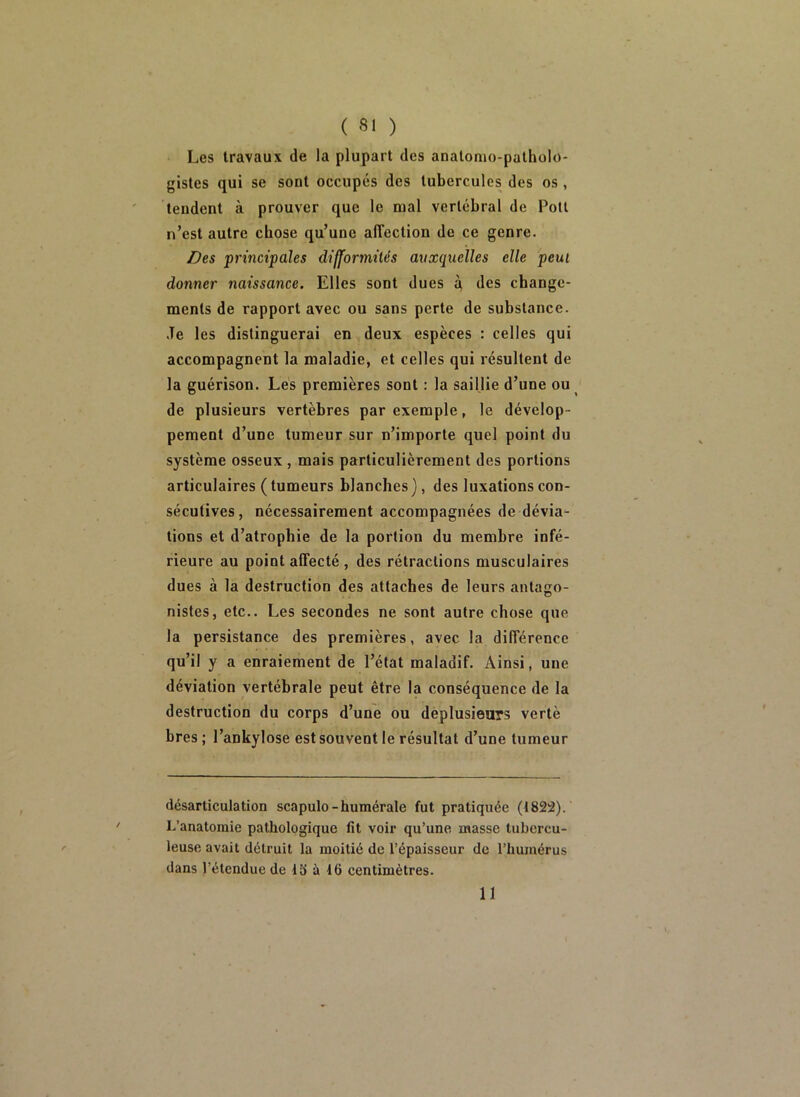 Les travaux de la plupart des anatomo-patholo- gistes qui se sont occupés des tubercules des os , tendent à prouver que le mal vertébral de Potl n’est autre chose qu’une affection de ce genre. Des principales difformilés auxquelles elle peut donner naissance. Elles sont dues à, des change- ments de rapport avec ou sans perte de substance. Je les distinguerai en deux espèces : celles qui accompagnent la maladie, et celles qui résultent de la guérison. Lès premières sont : la saillie d’une ou de plusieurs vertèbres par exemple, le dévelop- pement d’une tumeur sur n’importe quel point du système osseux , mais particulièrement des portions articulaires (tumeurs blanches), des luxations con- sécutives, nécessairement accompagnées de dévia- tions et d’atrophie de la portion du membre infé- rieure au point affecté , des rétractions musculaires dues à la destruction des attaches de leurs antago- nistes, etc.. Les secondes ne sont autre chose que la persistance des premières, avec la différence qu’il y a enraiement de l’état maladif. Ainsi, une déviation vertébrale peut être la conséquence de la destruction du corps d’une ou dèplusieurs vertè bres ; l’ankylose est souvent le résultat d’une tumeur désarticulation scapulo-humérale fut pratiquée (1822). L’anatomie pathologique fit voir qu’une masse tubercu- leuse avait détruit la moitié de l’épaisseur de l’humérus dans l’étendue de 13 à 16 centimètres. 11