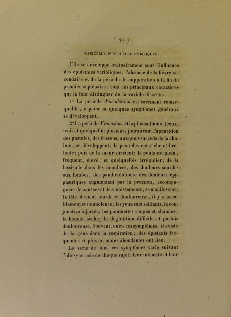( 8 'i J VARICELLE PUSTULEUSE OMBILIQUÉE. Elle SC développe ordinairement sous l’influence des épidémies varioliques ; l’absence de la fièvre se- condaire et de la période de suppuration à la fin du premier septénaire, sont les principaux caractères qui la font distinguer de la variole discrète. 1° La période d’incubation est rarement remar- quable , à peine si quelques symptômes généraux se développent. 2“ La période d’inuaston est la plus saillante. Deux, trofs et quelquefois plusieurs jours avant l’apparition des pustules, des frissons, auxquels succède de la cha- leur, se développent; la peau devient sèche et brû- lante; puis de la sueur survient; le pouls Æst plein , fréquent, élevé, et quelquefois irrégulier; de la lassisude dans les membres, des douleurs sourdes aux lombes, des pandiculations, des douleurs épi- gastriques augmentant par la pression, accompa- gnées de nausées et de vomissements, se manifestent ; la tête devient lourde et douloureuse, il y a acca- blement et somnolence ; les yeux sont saillants, la con? jonclive injectée, les pommettes rouges et chaudes , la bouche sèche., la déglutition difficile et parfois douloureuse. Souvent, outre ces symptômes, il existe de la gêne dans la respiration ; des épistaxis fré- quentes et plus ou moins abondantes ont lieu. La série de tous ces symptômes varie suivant l’idiosyncrasie de chaque sujet, leur intensité et leur /