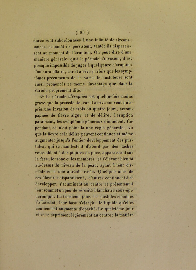 durée sont subordonnées à une infinité de circons- tances, et tantôt ils persistent, tantôt ils disparais- sent au moment de l’éruption. On peut dire d’une manière générale, qu’à la période d’invasion, il est presque impossible de juger à quel genre d’éruption l’on aura affaire, car il arrive parfois que les symp- tômes précurseurs de la varicelle pustuleuse sont aussi prononcés et même davantage que dans la variole proprement dite. 3° La période d^éruption est quelquefois moins grave que la précédente, car il arrive souvent qu’a- près une invasion de trois ou quatre jours, accom- pagnée de fièvre aiguë et de délire, l’éruption paraissant, les symptômes généraux diminuent. Ce- pendant ce n’est point là une règle générale, vu que la fièvre et 1e délire peuvent continuer et même augmenter jusqu’à l’entier développement des pus- tules, qui se manifestent d’abord par des taches ressemblant à des piqûres de puce, apparaissant sur la face, le tronc et les membres, et s’élevant bientôt au-dessus du niveau de la peau, ayant à leur cir- conférence une auréole rosée. Quelques-unes de ces élevures disparaissent, d’autres continuent à se développer, s’acuminent au centre et présentent à leur sommet un peu de sérosité blanchâtre sous-épi- dermique. Le troisième jour, les pustules conoïdes s’affaissent, leur base s’élargit, le liquide qu’elles contiennent augmente d’opacité. Le quatrième jour elles se dépriment légèrement au centre ; la matière