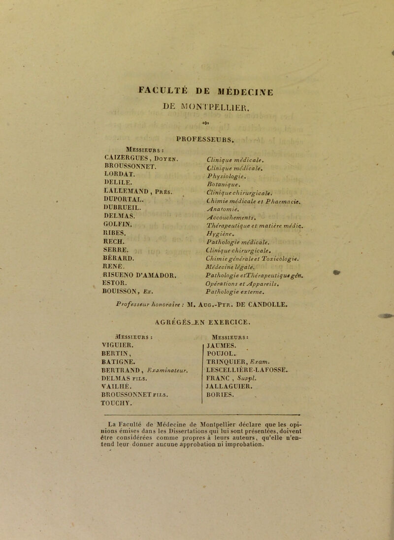 FACULTÉ DE HIÉDECIIVE DE MONI PELUER. aQo PROFESSEURS. SIessievrs : CAIZERGüES, Doyen. BROUSSONNET. LORDAT. DELILE. LALLEMAND , Prés. DÜPORTAL. DUBRUEIL. DELMAS. GOLFIN. RIBES. RECH. SERRE. BÉRARD. RENÉ. RISÜENO D’AMADOR. ESTOR. BOUISSON, Ex. Professeur honoraire : M. Clinique médicale. Clinique médicale. Physiologie, Botanique. Clinique chirurgicale. Chimie médicale et Pharmacie. Anatomie, Accouchements. Thérapeutique et matière médic. Hygiène. Pathologie médicale. Clinique chirurgicale. Chimie générale et Toxicologie. Médecine légale. Pathologie etThérapeütiquegén. Opérations et Appareils, Pathologie externe, Adg.-Pyr. DE CANDOLLE. agrëgés_en exercice. Messieurs : VIGUIER. BERTIN, BATIGNE. BERTRAND, Examinateur. DELMAS FILS. VAILHÉ. BROUSSONNET FILS. TOUCHY. Messieurs: JAU3IES. POUJOL. TRINQUIER, Exam. LESCELLTÉRE-LAFOSSE. FRANC , Suppl. JALLAGÜIER. BORIES. La Faculté de Médecine de Montpellier déclare que les opi- nions émises dans les Dissertations qui lui sont présentées, doivent être considérées comme propres à leurs auteurs, qu’elle n’en- tend leur donner aucune approbation ni improbation. I