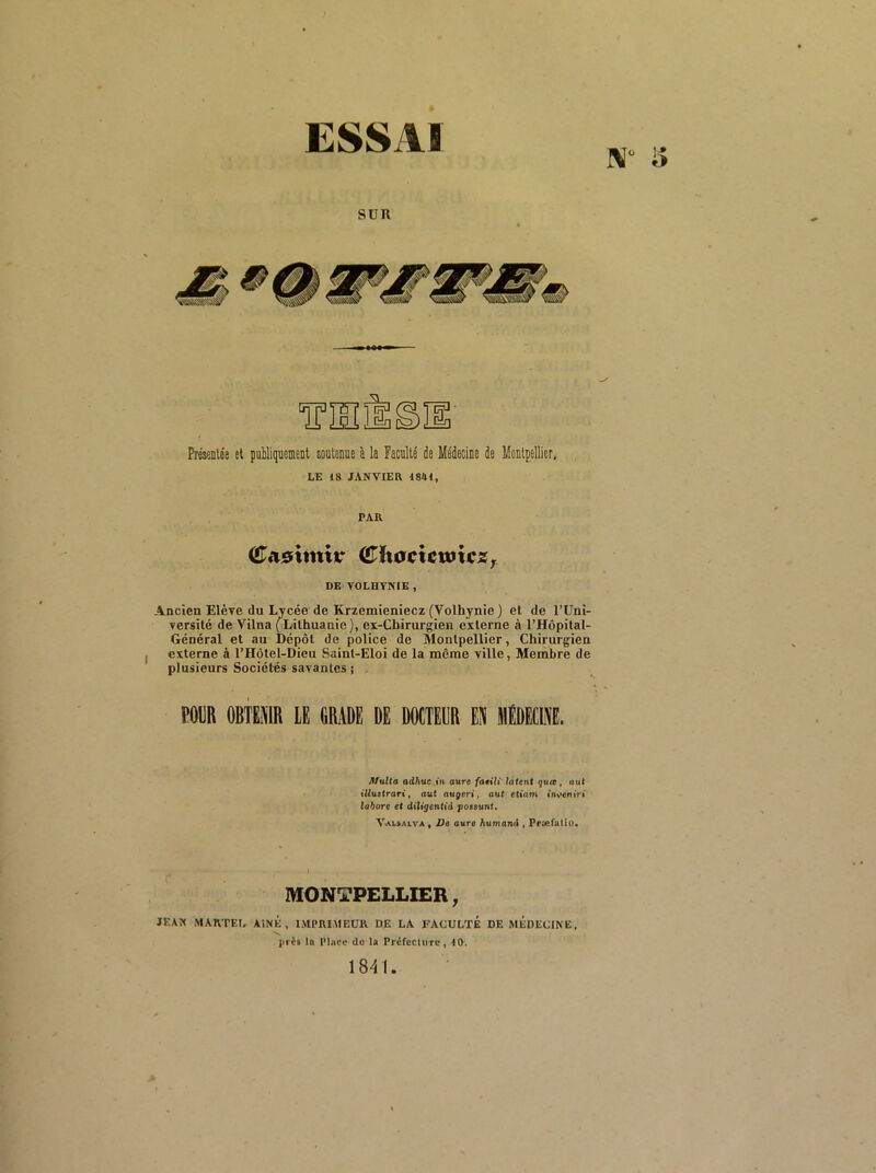 ESSAI IV i> SUR Présînlée et publiquement soutenue à la Faculté de Médecine de Montpellier, LE 18 JANVIER 1841, PAR CTasimir (^ixocUwxcZf DE VOLHYNIE, Ancien Elève du Lycée de Krzemieniecz (Volhynie ) et de l’Uni- versité de Vilna (^^Lilhuanie), ex-Cbirurgien externe à l’Hôpital- Général et au Dépôt de police de Montpellier, Chirurgien externe à l’Hôtel-Dieu Saint-Eloi de la même ville, Membre de plusieurs Sociétés savantes j roua oana te obade de dmteub eü mEdecie flfulta adhüc.in aure fatili' latent quœ, aut illustrari, aut augeri, aut etiam invcniVi la^ore et dt7tgcnttd possunf* Val»alva , De aura /lumand , Præfalio. MONTPELLIER, JKAK MAKTEÏ, AiNK , IMPRIMEUR DE LA FACULTE DE MEDECINE, près la Place do la Préfecture, 40. 1841.