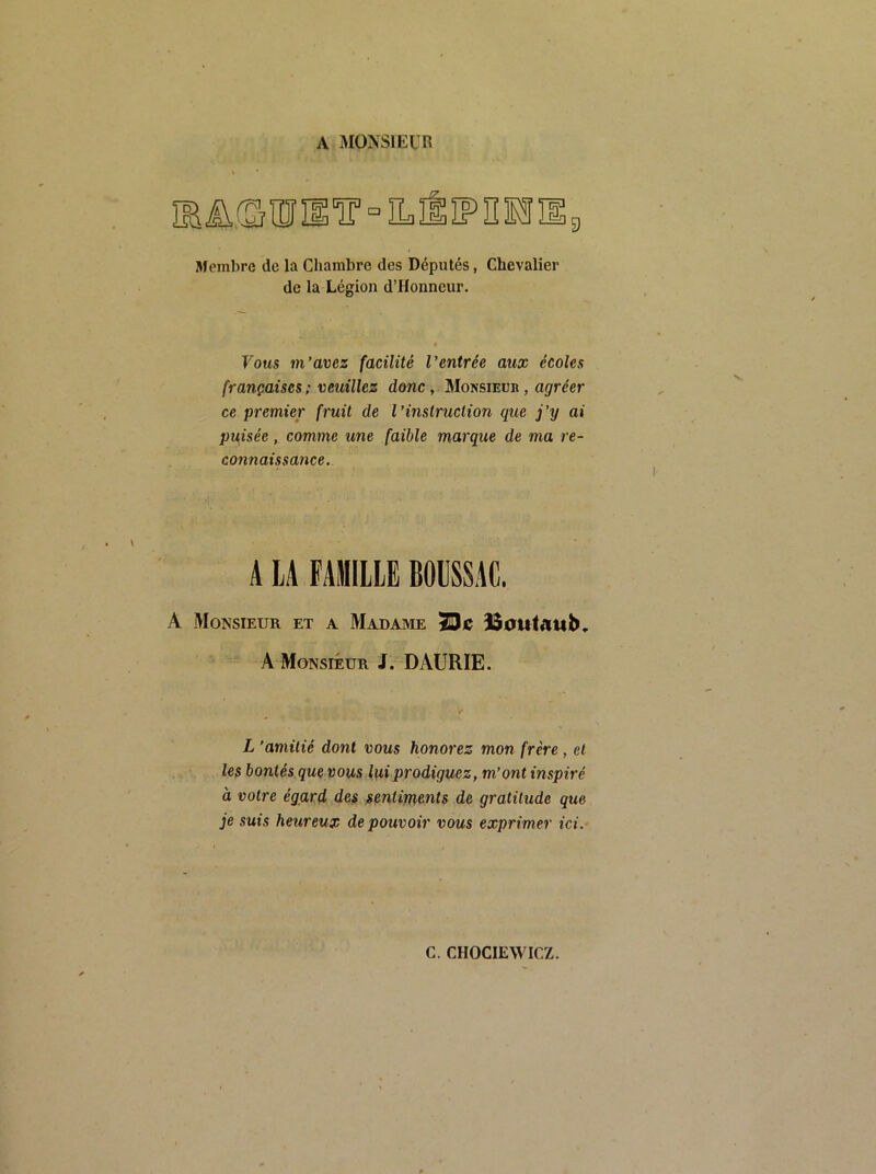 A MONSlKUn müfSiîîiiT [=1 Membre de la Chambre des Députés, Chevalier de la Légion d’Honneur. Vous m’avez facilité l’entrée aux écoles françaises ; veuillez donc, Monsieur , agréer ce premier fruit de l’instruction que j’y ai puisée, comme une faible marque de ma re- connaissance. A LA FAMILLE BOLSSAC. A Monsieur et a Madame SDie ISautaub, A Monsieur J. DAURIE. L 'amitié dont vous honorez mon frère, et les bontés que vous lui prodiguez, m’ont inspiré à votre égard des sentiments de gratitude que je suis heureux de pouvoir vous exprimer ici.-