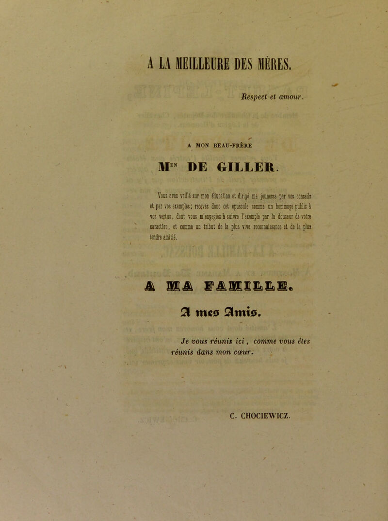 A LA MEILLEURE DES MÈRES. Respect et amour. A MON BEAU-FRÈKE HP DE GILLER. Vous avez veillé sur mou éducaliou et dirigé ma jeunesse par vos conseils et par vos exemples; recevez donc cet opuscule comme un hommage pélic à vos vertus, dont vous m'engagiez à suivre l'exemple par la douceur de votre caractère, et comme un tribut de la plus vive reconnaissance et de la plus tendre amitié. mes Stmis. Je VOUS réunis ici, comme vous êtes réunis dans mon cœur.