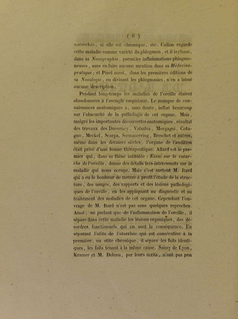 notorrhée, si elle est ehronique, etc. Cnllen regarde cette maladie comme variété du phlegmon , et il laçlasse, dans sa Nosographie , parmiles inflammations phlegmo- neuses, sans en faire aucune mention dans sa 3Iédecine.- pratique ; et Pinel aussi, dans les premières éclitions de sa Nosologie, en divisant les phlegmasies, n’en a laissé aucune description. Pendant long-temps les maladies de l’oreille étaient abandonnées à l’aveugle empirisme. Le manque de con- naissances anatomiques a, sans doute, influé beaucoup sur l’obscurité de la pathologie de cet organe. 3Iais, malgré les importantes découvertes anatomiques, résultat des travaux des Duvernéy, Valsalva , Morgagni, Cotu- gno , Meckel, Scarpa, Sœmmerring, Breschet et autres, môme dans les derniers siècles, l’organe de l’audition était privé d’une bonne thérapeutique. Allard est le pre- mier qui, dans sa thèse intitulée : Essai sur le catar- rhe de l’oreille, donne des détails très-intéressants sur la maladie qui nous occupe. Mais-c’est'surtout M. Itard qui a eu le bonheur de mettre à profit l’étude de la struc- ture , des usages, des rapports et des lésions pathologi- ques de l’oreille, en les appliquant au diagnostic et au traitement des maladies de cet organe. Cependant l’ou- vrage de M. Itard n’est pas sans quelques reproches. Ainsi, ne parlant que de l’inflammation de l’oreille, il sépare dans cette maladie les lésions organiques, des dé- sordres fonctionnels qui en sont la conséquence. En séparant l’otite de l’otorrhée qui est consécutive à la première, ou otite chronique, il sépare les faits identi- ques , les faits tenant à la môme cause. Saissy de Lyon, Kramer pt M. Deleau, par leurs écrits, n’ont pas peu