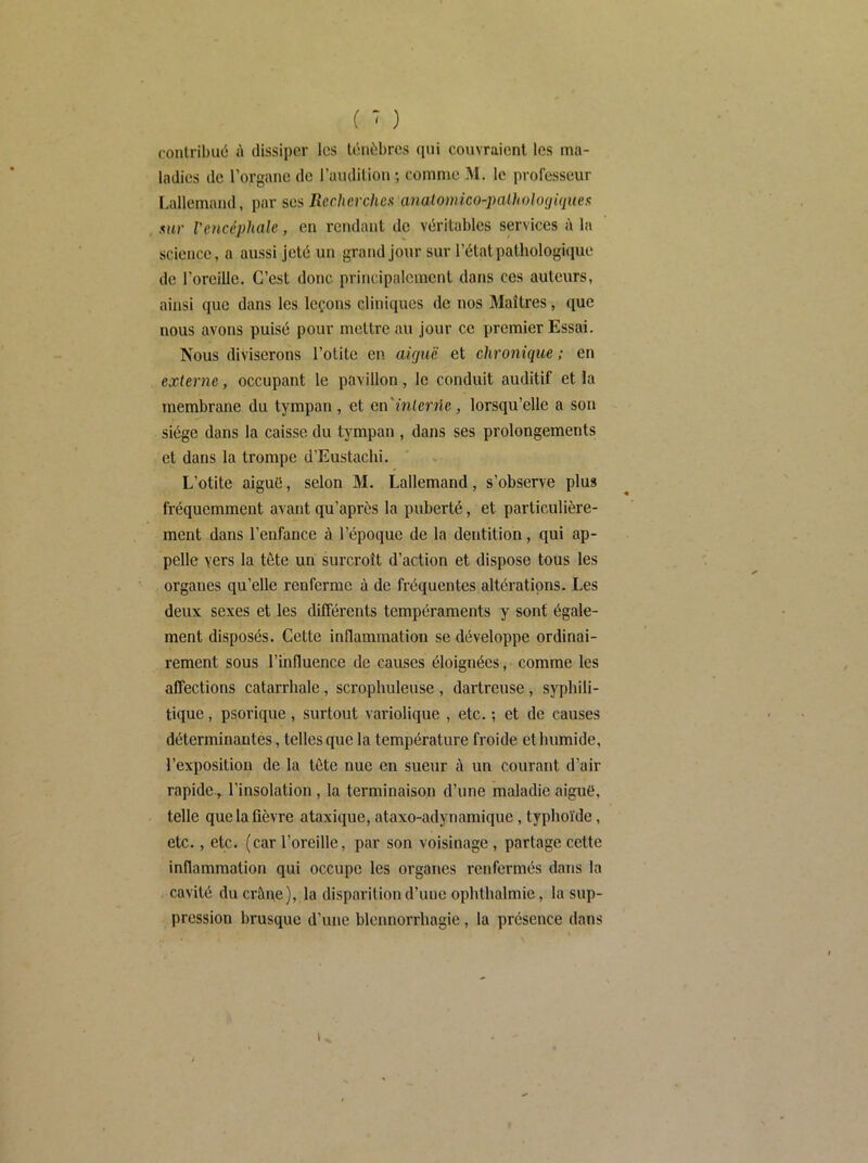 ( ■ ) contribué A dissiper les ténèbres (pii couvraient les ma- ladies de l’organe de l’audition ; comme M. le professeur Lallemand, par ses Rcchcrchcx analomico-jmlhologiques sur l'encéphale, en rendant de véritables services à la science, a aussi jeté un grand jour sur l’état pathologique de l’oreille. C’est donc principalement dans ces auteurs, ainsi que dans les leçons cliniques de nos Maîtres, que nous avons puisé pour mettre au jour ce premier Essai. Nous diviserons l’otite en aûjuë et chronique ; en externe, occupant le pavillon, le conduit auditif et la membrane du tympan, et cn'inlerrle, lorsqu’elle a son siège dans la caisse du tympan , dans ses prolongements et dans la trompe d’Eustachi. L’otite aiguë, selon M. Lallemand, s’observe plus fréquemment avant qu’après la puberté, et particulière- ment dans l’enfance à l’époque de la dentition, qui ap- pelle vers la tête un surcroît d’action et dispose tous les organes qu’elle renferme à de fréquentes altérations. Les deux sexes et les différents tempéraments y sont égale- ment disposés. Cette inflammation se développe ordinai- rement sous l’influence de causes éloignées, comme les affections catarrhale, scrophuleuse , dartreuse, syphili- tique , psorique, surtout variolique , etc. ; et de causes déterminantes, telles que la température froide et humide, l’exposition de la tête nue en sueur à un courant d’air rapidel’insolation , la terminaison d’une maladie aiguë, telle que la fièvre ataxique, ataxo-adynamique, typhoïde, etc., etc. (car l’oreille, par son voisinage, partage cette inflammation qui occupe les organes renfermés dans la cavité du crâne), la disparition d’une ophthalmie, la sup- pression brusque d’une blennorrhagie, la présence dans