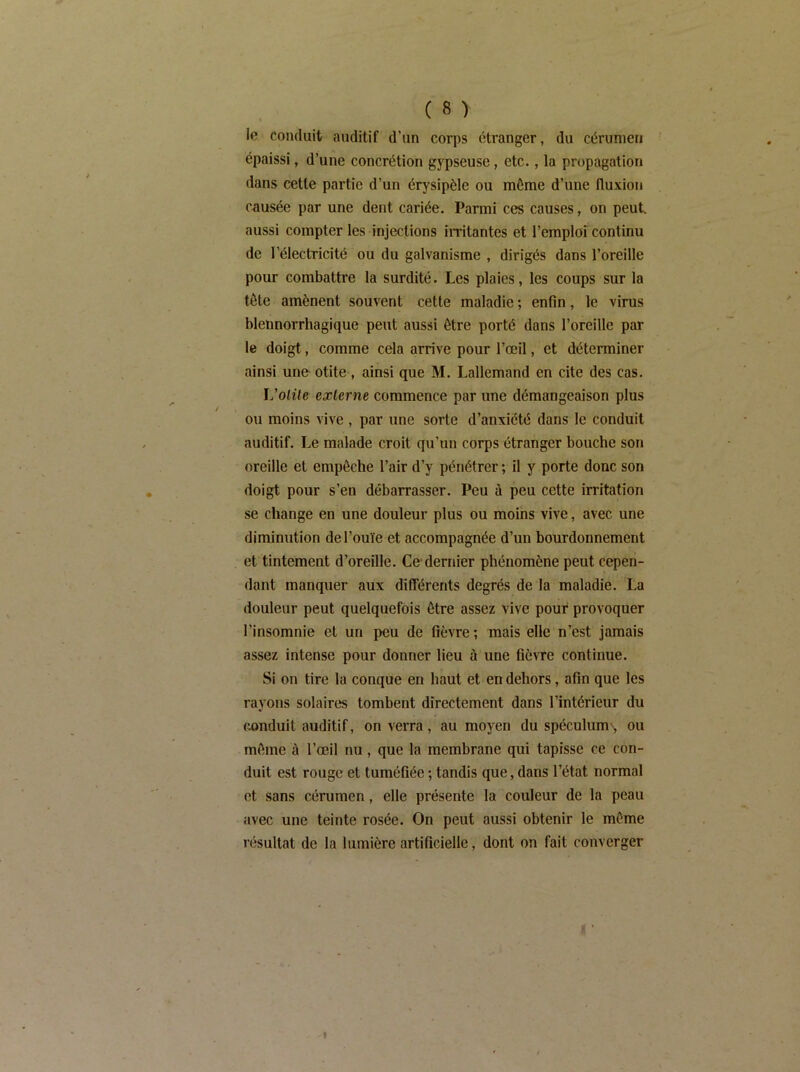 lo conduit auditif d’un corps étranger, du cérumen épaissi, d’une concrétion gypseuse, etc., la propagation dans cette partie d’un érysipèle ou môme d’une fluxion c^iusée par une dent cariée. Parmi ces causes, on peut, aussi compter les injections iiTitantes et l’emploi continu de l’électricité ou du galvanisme , dirigés dans l’oreille pour combattre la surdité. Les plaies, les coups sur la tôte amènent souvent cette maladie ; enfin, le virus blennorrhagique peut aussi être porté dans l’oreille par le doigt, comme cela arrive pour l’œil, et déterminer ainsi une otite , ainsi que M. Lallemand en cite des cas. L’otite externe commence par une démangeaison plus ou moins vive , par une sorte d’anxiété dans le conduit auditif. Le malade croit qu’un corps étranger bouche son oreille et empêche l’air d’y pénétrer ; il y porte donc son doigt pour s’en débarrasser. Peu ù peu cette irritation se change en une douleur plus ou moins vive, avec une diminution de l’ouïe et accompagnée d’un bourdonnement et tintement d’oreille. Ce dernier phénomène peut cepen- dant manquer aux dilTérents degrés de la maladie. La douleur peut quelquefois être assez vive pour provoquer l’insomnie et un peu de fièvre ; mais elle n’est jamais assez intense pour donner lieu à une fièvre continue. Si on tire la conque en haut et en dehors, afin que les rayons solairc*s tombent directement dans l’intérieur du conduit auditif, on verra, au moyen du spéculum^, ou môme à l’œil nu, que la membrane qui tapisse ce con- duit est rouge et tuméfiée ; tandis que, dans l’état normal et sans cérumen, elle présente la couleur de la peau avec une teinte rosée. On peut aussi obtenir le môme résultat de la lumière artificielle, dont on fait converger