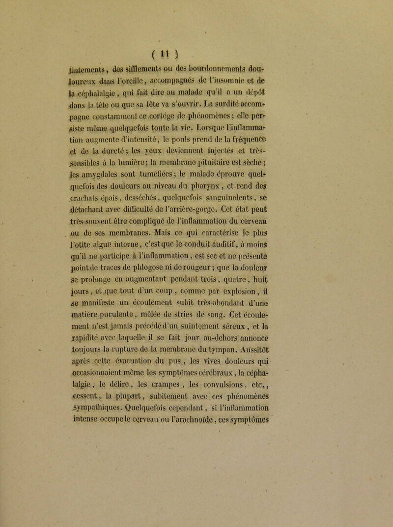 jjateraents, dos sifilemcnts ou des bourdonnements dou- loureux dans l’oreille, accompagnés de rinsomnie et de la eéplialalgic, qui fait dire au malade qu’il a un ilépdt dans la tête ou que sa lôte va s’ouvrir. La surdité accom- 4>agnc constamment ce cortège de phénomènes ; elle per- siste même quelquefois toute la vie. Lorsque l’inflamma- tion augmente d’intensité, le pouls prend de la fréquence et de la dureté ; les yeux deviennent injectés' et Irès- .sensibles à la lumière; la membrane pituitaire est sèche ; .les amygdales sont tuméfiées ; le malade éprouve quel- quefois des douleurs au niveau du pharynx, et rend de» crachats épais, desséchés, quelquefois sanguinolents, sC détachant avec difficulté de l’arrière-gorge. Cet état peut très-souvent Être compliqué de l’inflammation du cerveau , ou de ses membranes. Mais ce qui caractérise le plus l’otite aigué interne, c’est que le conduit auditif, à moins qu’il ne participe à l’inflammation, est sec et ne présente point de traces de phlogose ni de rougeur ; que la douleur se prolonge en augmentant pendant trois, quatre, huit Jours, et que tout d’un coup , comme par explosion, il se manifeste un écoulement subit très-abondant d’une matière purulente, raôlée de stries de sang. Cet écoule- ment n’est jamais iirécédéd’un suintement séreux, et la rapidité avec laquelle il se fait jour au-dehors annonce toujours la rupture de la membrane du tympan. Aussitôt après cette évacuation du pus, les vives douleurs qui occasionnaient môme les symptômes cérébraux, la cépha- lalgie , le délire, les crampes , les convulsions, etc,, cessent, la plupart, subitement avec ces phénomènes sympathiques. Quelquefois cependant, si l’inflammation intense occupe le cerveau ou l’arachnoïde, ces symptômes