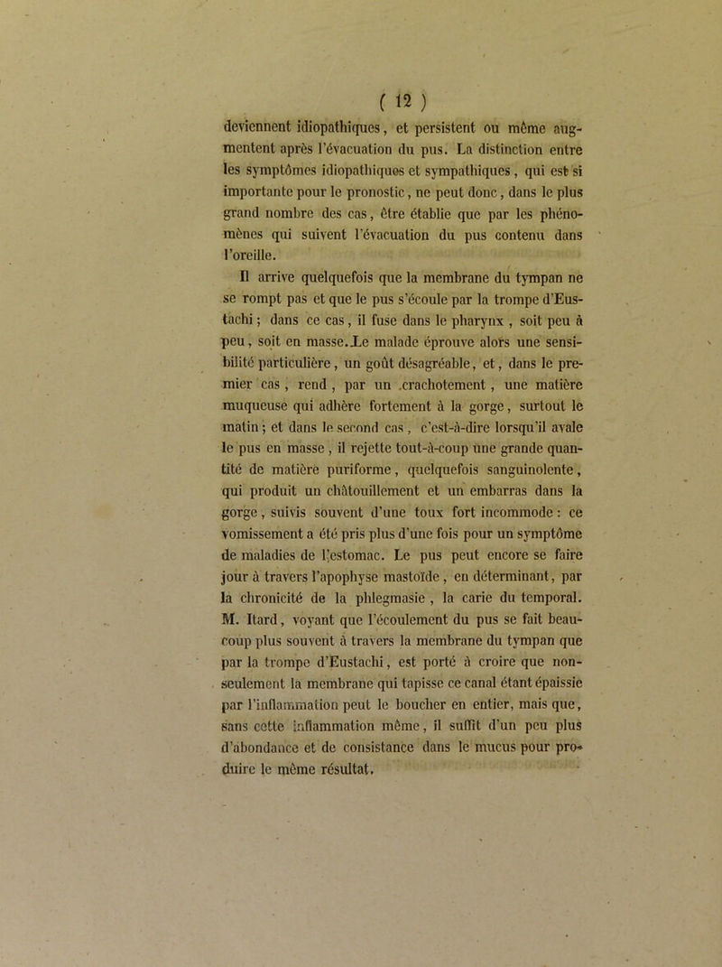 deviennent idiopathiques, et persistent ou même aug- mentent après l’évacuation du pus. La distinction entre les symptômes idiopathiques et sympathiques, qui est si importante pour le pronostic, ne peut donc, dans le plus grand nombre des cas, être établie que par les phéno- mènes qui suivent l’évacuation du pus contenu dans l’oreille. Il arrive quelquefois que la membrane du tympan ne se rompt pas et que le pus s’écoule par la trompe d’Eus- tachi ; dans ce cas, il fuse dans le pharynx , soit peu à peu, soit en masse.Xe malade éprouve alots une sensi- bilité particulière, un goût désagréable, et, dans le pre- mier cas, rend , par un .crachotement, une matière muqueuse qui adhère fortement à la gorge, surtout le matin ; et dans le second cas , c’est-à-dire lorsqu’il avale le pus en masse, il rejette tout-à-coup une grande quan- tité de matière puriforme, quelquefois sanguinolente, qui produit un châtouillement et un embarras dans la gorge, suivis souvent d’une toux fort incommode : ce vomissement a été pris plus d’une fois pour un symptôme de maladies de l’estomac. Le pus peut encore se faire jour à travers l’apophyse mastoïde, en déterminant, par la chronicité de la phlegraasle , la carie du temporal. M. Itard, voyant que l’écoulement du pus se fait beau- coup plus souvent à travers la membrane du tympan que par la trompe d’Eustachi, est porté à croire que non- seulement la membrane qui tapisse ce canal étant épaissie par rinnammation peut le boucher en entier, mais que, sans cotte inflammation môme, il suffît d’un peu plus d’abondance et de consistance dans le mucus pour pro* dulrc le môme résultat.
