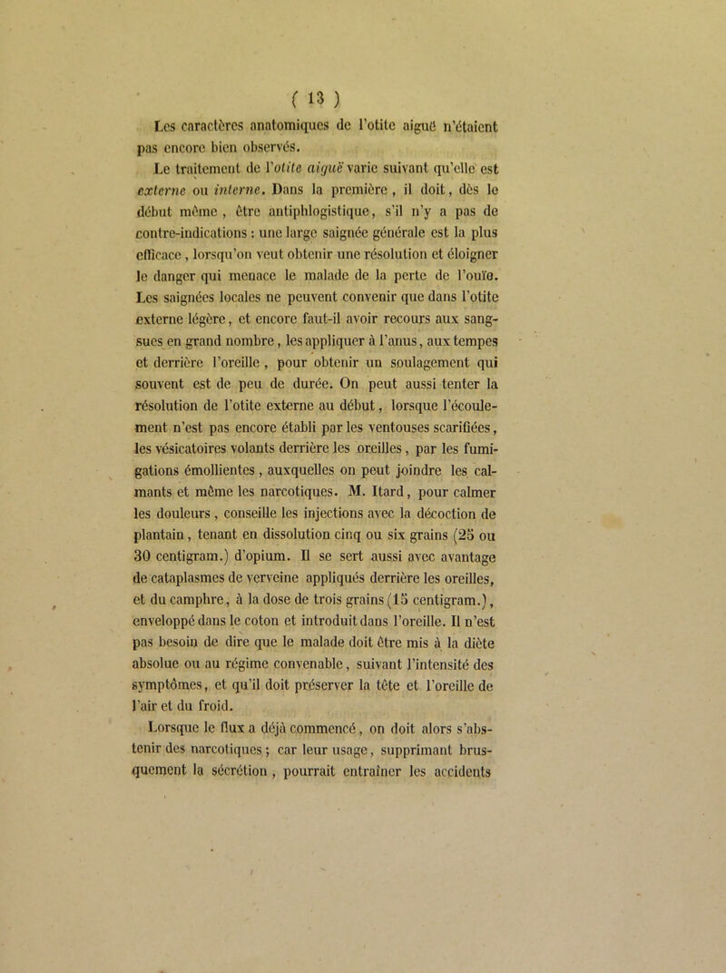 Les caractères anatomiques de l’otite aiguü n’étaient pas encore bien observés. Le traitement de Volite aiguë varie suivant qu’elle est externe ou interne. Dans la première, il doit, dès le début même , être antiphlogistique, s’il n’y a pas de contre-indications : une large saignée générale est la plus clficace, lorsqu’on veut obtenir une résolution et éloigner le danger qui menace le malade de la perte de l’ouïo. Les saignées locales ne peuvent convenir que dans l’otite externe légère, et encore faut-il avoir recours aux sang- sues en grand nombre, les appliquer à l’anus, aux tempes et derrière l’oreille , pour obtenir un soulagement qui souvent est de peu de durée. On peut aussi tenter la résolution de l’otite externe au début, lorsque l’écoule- ment n’est pas encore établi par les ventouses scarifiées, les vésicatoires volants derrière les oreilles, par les fumi- gations émollientes, auxquelles on peut joindre les cal- mants et même les narcotiques. M. Itard, pour calmer les douleurs, conseille les injections avec la décoction de plantain, tenant en dissolution cinq ou six grains (25 ou 30 centigram.) d’opium. Il se sert aussi avec avantage de cataplasmes de verveine appliqués derrière les oreilles, et du camphre, à la dose de trois grains (15 centigram.), enveloppé dans le coton et introduit dans l’oreille. Il n’est pas besoin de dire que le malade doit être mis à la diète absolue ou au régime convenable, suivant l’intensité des symptômes, et qu’il doit préserver la tête et l’oreille de l’air et du froid. Lorsque le flux a déjà commencé, on doit alors s’abs- tenir des narcotiques ; car leur usage, supprimant brus- quement la sécrétion , pourrait entraîner les accidents