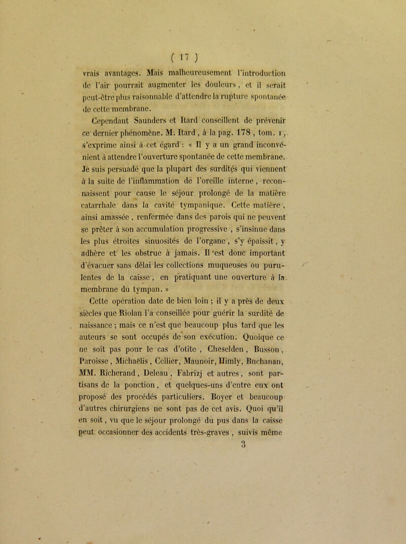 vrais avantages. Mais malheureusement l’introduction (le l’air pourrait augmenter les douleurs, et il serait peut-(^trcplus raisonnable d’attendre la rupture spontanée de cette membrane. Cependant Saunders et Itard conseillent de prévenir ce dernier phénomène. Mi Itard, à la pag. 178 , tom. i,. s’e\Tprime ainsi à-cet égard : « Il y a un grand inconvé- nient ù attendre l’ouverture spontanée de celte membrane. Je suis persuadé que la plupart des surdités qui viennent à la suite de l’inflammation de l’oreille interne, recon- naissent pour cause le séjour prolongé de la matière catarrhale dans la cavité tympanique. Cette matière , aiusi amassée, renfermée dans des parois qui ne peuvent se prêter à son accumulation progressive , s’insinue dans les plus étroites sinuosités de l’organe*, s’y épaissit, y adhère et les obstrue à jamais. Il 'est donc important d’évacuer sans délai les collections muqueuses ou puru- lentes de la caisse', en pratiquant une ouverture à la- membrane du tympan, » Cette opération date de bien loin ; if y a près de deux -- siècles que Riolan l’a conseillée pour guérir la surdité de naissance ; mais ce n’est que beaucoup plus tard que les auteurs se sont occupés de son exécution. Quoique ce ne soit pas pour le cas d’otite , Cheselden, Busson, Paroisse, Michaëlis, Cellier, Maunoir, ïïimlÿ, Büchanan, MM. Bicherand, Deleau, Fabrizj et autres, sont par- tisans de la ponction, et quelques-uns d’entre eux ont proposé des procédés particuliers. Boyer et beaucoup d’autres chirurgiens ne sont pas de cet avis. Quoi qu’il en soit, vu que le séjour prolongé du pus dans la caisse peut occasionner des accidents très-graves, suivis même 3