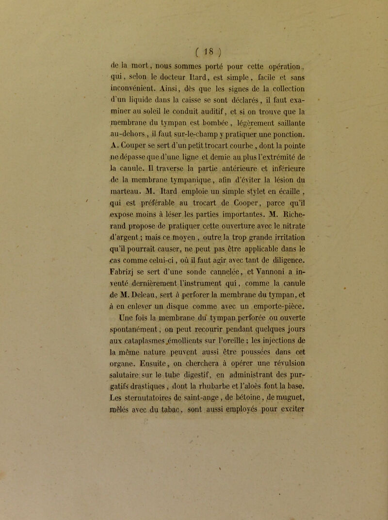 de la mort, nous sommes porté pour cette opération., qui, selon le docteur Itard, est simple, facile et sans inconvénient. Ainsi, dès que les signes de la collection d’un liquide dans la caisse se sont déclarés, il faut exa- miner au soleil le conduit auditif, et si on trouve que la membrane du tympan est bombée, légèrement saillante au-dehors , il faut sur-le-champ y pratiquer une ponction. A. Couper se sert d’un petit trocart courbe, dont la pointe ne dépasse que d’une ligne et demie au plus l’extrémité de la canule. Il traverse la partie antérieure et inférieure de la membrane tympanique, afin d’éviter la lésion du marteau. M. Itard emploie un simple stylet en écaille , qui est préférable au trocart de Cooper, parce qu’il expose moins à léser les parties importantes. M. Riche- rand propose de pratiquer cette ouverture avec le nitrate d’argent ; mais ce moyen , outre la trop grande irritation qu’il pourrait causer, ne peut pas être applicable dans le «as comme celui-ci, où il faut agir avec tant de diligence. Fabrizj se sert d’une sonde cannelée, etVannoni a in- venté dernièrement l’instrument qui, comme la canule de M. Deleau, sert à perforer la membrane du tympan, et à en enlever un disque comme avec un emporte-pièce. Une fois la membrane du tympan perforée ou ouverte spontanément, on peut recourir pendant quelques jours aux cataplasmes .émollients sur l’oreille ; les injections de la môme nature peuvent aussi être poussées dans cet organe. Ensuite, on cherchera à opérer une révulsion salutaire, sur le tube digestif, en administrant des pur- gatifs drastiques, dont la rhubarbe et l’aloès font la base. Les sternutatoires de saint-ange, de bétoine, de muguet, mêlés avec du tabac, sont aussi employés pour exciter
