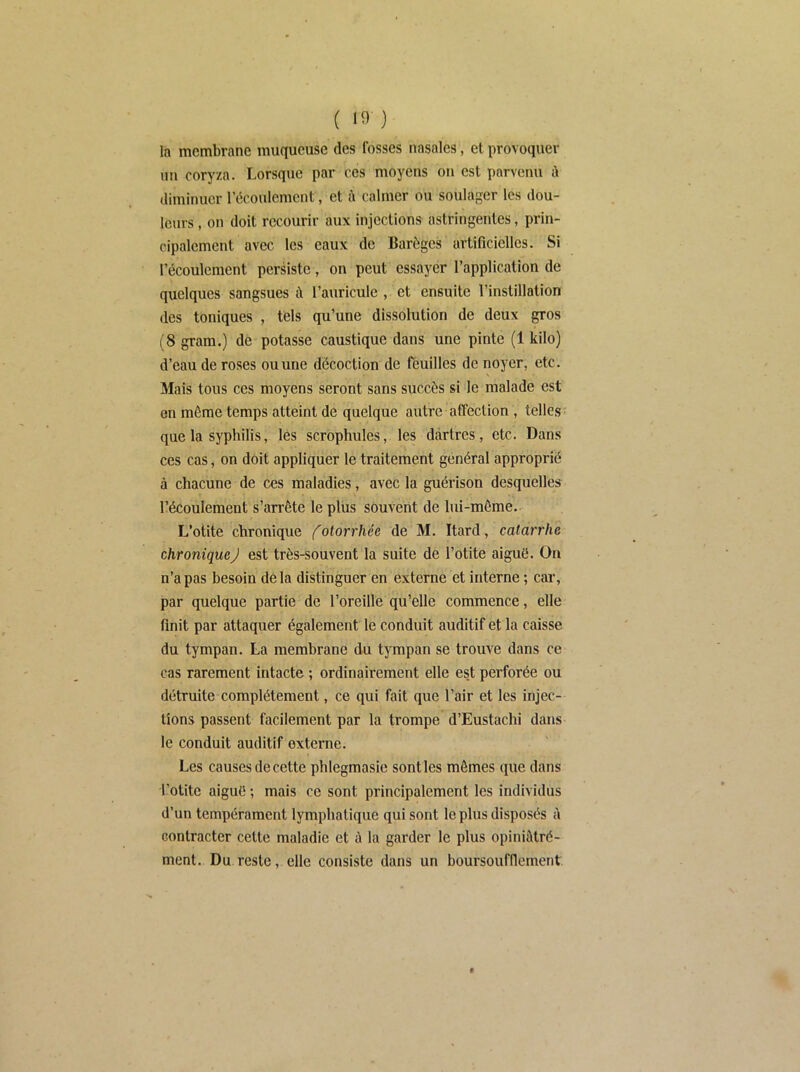 ( la membrane muqueuse des fosses nasales, et provoquer un coryza. Lorsque par ces moyens on est parvenu ù diminuer l’écoulement, et ù calmer ou soulager les dou- leurs , on doit recourir aux injections astringentes, prin- cipalement avec les eaux de Barôgcs artificielles. Si l’écoulement persiste, on peut essayer l’application de quelques sangsues à l’auricule , et ensuite l’instillation des toniques , tels qu’une dissolution de deux gros (8 gram.) de potasse caustique dans une pinte (1 kilo) d’eau de roses ou une décoction de féuilles de noyer, etc. Mais tous ces moyens seront sans succès si le malade est en même temps atteint de quelque autre affection , telles? que la syphilis, les scrophules, les dartres, etc. Dans ces cas, on doit appliquer le traitement général approprié à chacune de ces maladies, avec la guérison desquelles l’écoulement s’arrête le plus souvent de lui-même.- L’otite chronique (otorrhée de M. Itard, catarrhe chronique J est très-souvent la suite de l’otite aiguë. On n’a pas besoin delà distinguer en externe et interne ; car, par quelque partie de l’oreille qu’elle commence, elle finit par attaquer également le conduit auditif et la caisse du tympan. La membrane du tympan se trouve dans ce cas rarement intacte ; ordinairement elle es.t perforée ou détruite complètement, ce qui fait que l’air et les injec- tions passent facilement par la trompe d’Eustachi dans le conduit auditif externe. Les causes de cette phlegmasie senties mômes que dans l’otite aiguë ; mais ce sont principalement les individus d’un tempérament lymphatique qui sont le plus disposés à contracter cette maladie et à la garder le plus opiniâlré- ment. Du reste, elle consiste dans un boursoufflement