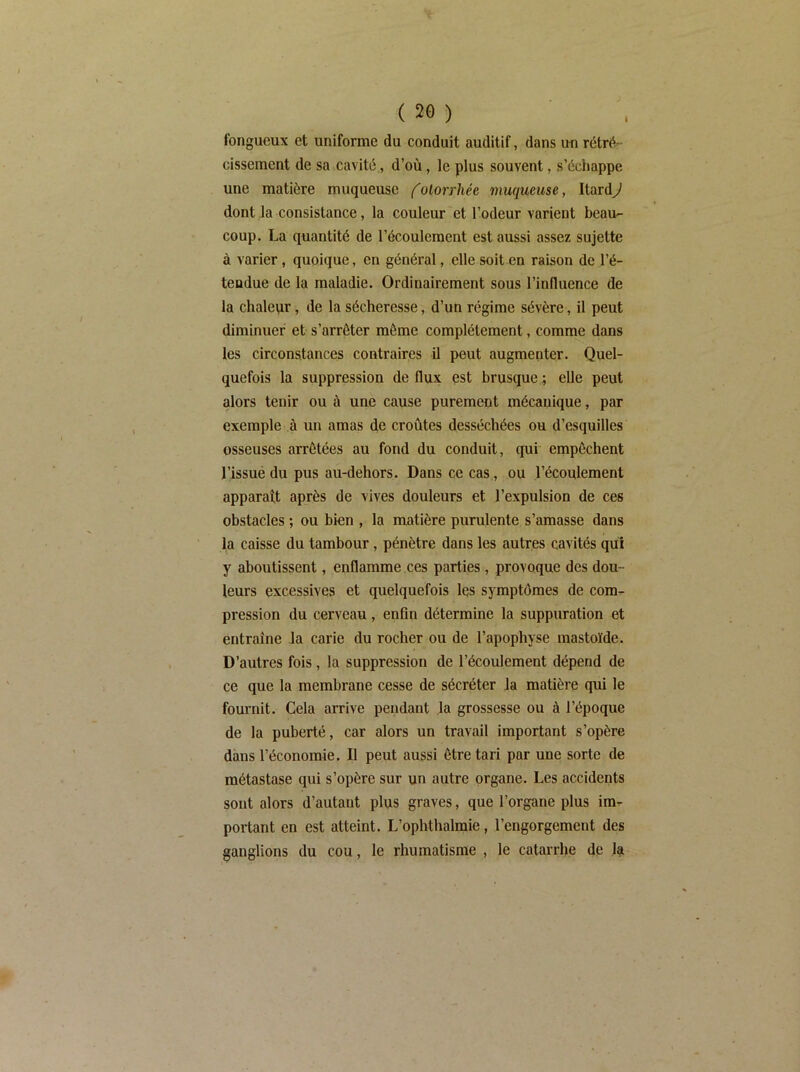 fongueux et uniforme du conduit auditif, dans un rétré- cissement de sa cavité., d’où, le plus souvent, s’échappe une matière muqueuse folorrliée muqueuse, Itard^ dont la consistance, la couleur'et l’odeur varient beau- coup. La quantité de l’écoulement est aussi assez sujette à varier, quoique, en général, elle soit en raison de l’é- tendue de la maladie. Ordinairement sous l’influence de la chaleur, de la sécheresse, d’un régime sévère, il peut diminuer et s’arrêter même complètement, comme dans les circonstances contraires il peut augmenter. Quel- quefois la suppression de flux est brusque ; elle peut alors tenir ou à une cause purement mécanique, par exemple à un amas de croûtes desséchées ou d’esquilles osseuses arrêtées au fond du conduit, qui empêchent l’issue du pus au-dehors. Dans ce cas., ou l’écoulement apparatt après de vives douleurs et l’expulsion de ces obstacles ; ou bien , la matière purulente s’amasse dans la caisse du tambour, pénètre dans les autres cavités qui y aboutissent, enflamme ces parties, provoque des dou- leurs excessives et quelquefois Iqs symptômes de com- pression du cerveau, enfin détermine la suppuration et entraîne Ja carie du rocher ou de l’apophyse raastoïde. D’autres fois, la suppression de l’écoulement dépend de ce que la membrane cesse de sécréter Ja matière qui le fournit. Cela arrive pendant la grossesse ou à l’époque de la puberté, car alors un travail important s’opère dans l’économie. Il peut aussi être tari par une sorte de métastase qui s’opère sur un autre organe. Les accidents sont alors d’autant plus graves, que l’organe plus im- portant en est atteint. L’opbthalmie, l’engorgement des ganglions du cou, le rhumatisme , le catarrhe de la