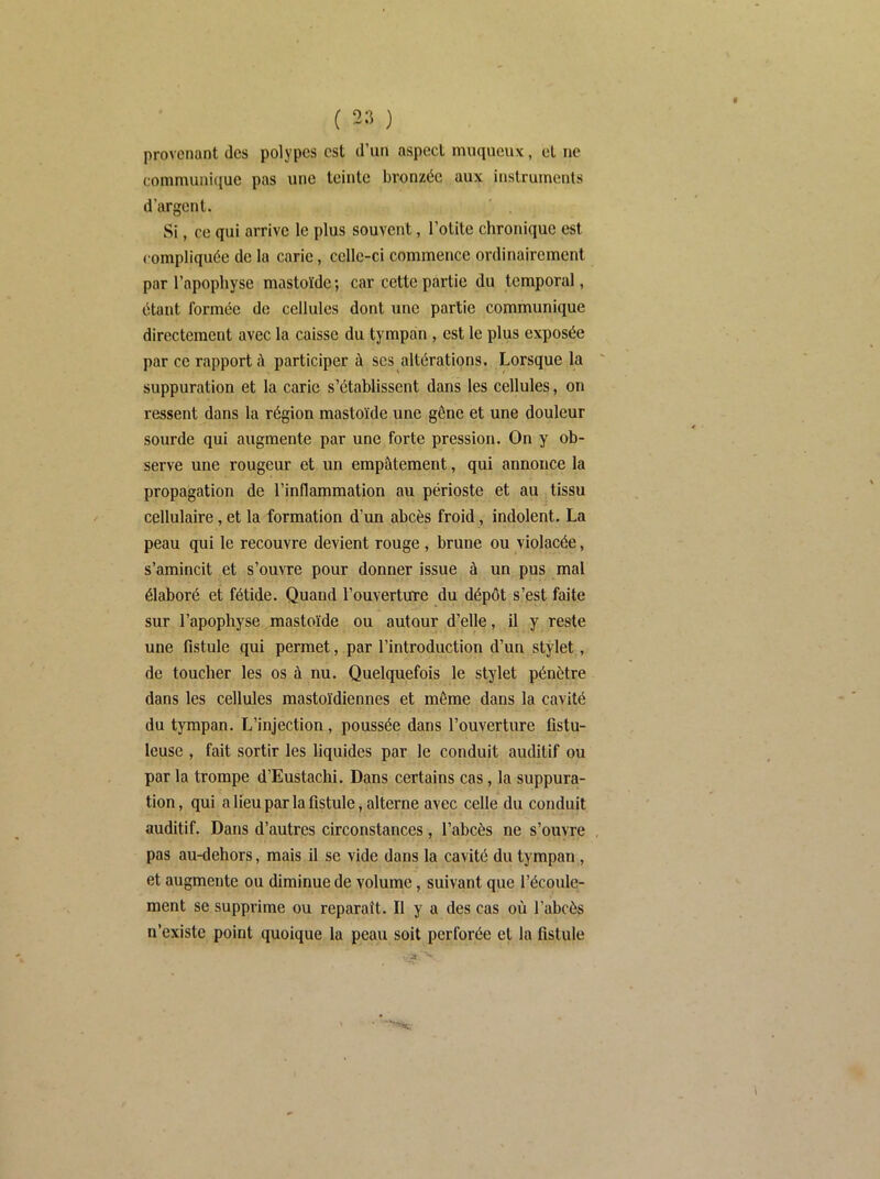 provenant des polypes est d’un aspect muqueux, et ne communicjue pas une teinte bronzée aux instruments d’argent. Si, ce qui arrive le plus souvent, l’otite chronique est compliquée de la carie, celle-ci commence ordinairement par l’apophyse mastoïde; car cette partie du temporal, étant formée de cellules dont une partie communique directement avec la caisse du tympan , est le plus exposée par ce rapport à participer à ses altérations. Lorsque la suppuration et la carie s’établissent dans les cellules, on ressent dans la région mastoïde une gêne et une douleur sourde qui augmente par une forte pression. On y ob- serve une rougeur et un empâtement, qui annonce la propagation de l’inflammation au périoste et au tissu cellulaire, et la formation d’un abcès froid, indolent. La peau qui le recouvre devient rouge , brune ou violacée, s’amincit et s’ouvre pour donner issue à un pus mal élaboré et fétide. Quand l’ouverture du dépôt s’est faite sur l’apophyse mastoïde ou autour d’elle, il y reste une fistule qui permet, par l’introduction d’un stylet, de toucher les os à nu. Quelquefois le stylet pénètre dans les cellules mastoïdiennes et même dans la cavité du tympan. L’injection, poussée dans l’ouverture fistu- leuse , fait sortir les liquides par le conduit auditif ou par la trompe d’Eustachi. Dans certains cas, la suppura- tion, qui a lieu par la fistule, alterne avec celle du conduit auditif. Dans d’autres circonstances, l’abcès ne s’ouvre , pas au-dehors, mais il se vide dans la cavité du tympan,, et augmente ou diminue de volume, suivant que l’écoule- ment se supprime ou reparaît. Il y a des cas où l’abcès n’existe point quoique la peau soit perforée et la fistule