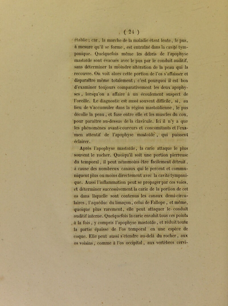 établie ; car, la marche de la maladie étant lente, le pus, à mesure qu’il se forme, est entraîné dans la cavité tym- pauique. Quelquefois môme les débris de l’apophyse inastoïde sont évacués avec le pus par le conduit auditif, sans déterminer la moindre altération de la peau qui la recouvre. On voit alors cette portion de l’os s’affaisser et disparaître môme totalement ; c’est pourquoi il est bon d’examiner toujours comparativement les deux apophy- ses , lorsqu’on a affaire à un écoulement suspect de l’oreille. Le diagnostic est aussi souvent difficile, si, au lieu de 's’accumuler dans la région mastoïdienne, le pus décolle la peau, et fuse entre elle et les muscles du cou, pour paraître au-dessus de la clavicule. Ici il n’ÿ a que les phénomènes avant-coureurs et concomitants et l’exa- men attentif de l’apophyse mastoïde'', qui puissent éclairer. Après l’apophyse mastoïde, ia carie attaque le plus souvent le rocher. Quoiqu’il soit une portion pierreuse du temporal, il peut néanmoins être facilement détruit, à cause des nombreux canaux qui le percent et commu- niquent plus ou moins directement avec la cavité tympani- que. Aussi l’inflammation peut se propager par ces voies, et déterminer successivement la carie de la portion de cet os dans làquelle sont contenus les canaux demi-circu- laires , l’aqiiéduc du limaçon, celui de Fallope , et môme, quoique plus rarement, elle peut attaquer le-conduit auditif interne. Quelquefois la carie envahit tous ces points , à la fois, y compris l’apophyse mastoïde, et réduit toute la partie épaisse de l’os temporal en une espèce de coque. Elle peut aussi s’étendre au-delà du rocher, aux os voisins, comme à l’os occipital, aux vertèbres cervi-