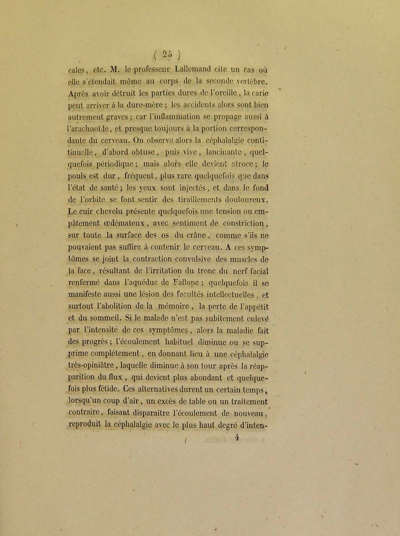 rala<;, etc. 31. le professeur Lallemand cite un cas où elle s'étendait même au corps de la seconde vertèbre. Après avoir détruit les parties dures de l’oreille , la carie peut arriver à la dure-mère ; les accidents alors sont bien autrement graves ; car rinflammation se propage aussi à l’arachnoïde, et presque toujours ù la portion cerrespon- dantc du cerveau. On observe alors la céphalalgie conti- tinuclle, d’abord obtuse, puis vive, lancinante , quel- quefois périodique ; mais alors elle devient atroce ; le pouls est dur, fréquent, plus rare quelquefois que dans l’état de santé ; les yeux sont injectés, et dans le fond de l’orbite se font sentir des tiraillements douloureux. Le cuir chevelu présente quelquefois une tension ou em- pâtement œdémateux, avec sentiment de constrictiop , / sur toute la surface des os du crâne. comme s’ils ne pouvaient pas suffire à contenir le cerveau. A ces symp- tômes se joint la contraction convulsive des muscles de la face, résultant de l’irritation du tronc du nerf facial » renfermé dans l’aquéduc de Fallope ; quelquefois il se manifeste aussi une lésion des facultés intellectuelles, et surtout l’abolition de la mémoire , la perte de l’appétit et du sommeil. Si le malade n’est pas subitement enlevé par l’intensité de ces symptômes, alors la maladie fait des progrès ; l’écoulement habituel diminue ou se sup- prime complètement, en donnant lieu à une céphalalgie très-opiniâtre, laquelle diminue à son tour après la réap- parition du flux , qui devient plus abondant et quelque- fois plus fétide. Ces alternatives durent un certain temps .lorsqu’un coup d’air, un excès de table ou un traitement contraire, faisant disparaître l’écoulement de nouveau, reproduit la céphalalgie avec le plus haut degré d’inlen- 4 I