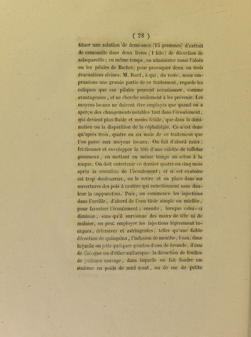 tituer une solution ’de demi-once (15 grammes) d’extrait de camomille dans deux livres ( 1 kilo ) de décoction de salsepareille ; en même temps, on administre aussi l’aloès ou les pilules de Bâcher, pour provoquer deux ou trois évacuations alvines. M. Itard, à qui, du reste, nous em- pruntons une grande partie de ce traitement, regarde les coliques que ces pilules peuvent occasionner, comme avantageuses, et ne cherche nullement à les prévenir. Les moyens locaux ne doivent être employés que quand on a aperçu des changements notables tant dans l’écoulement, qui devient plus fluide et moins fétide,' que dans la dimi- nution ou la disparition de la céphalalgie. Ce n’est donc qu'après trois, quatre ou six mois de ce traitement que l’on passe aux moyens locaux. On fait d’abord raser, frictionner et envelopper la tété d’une calotte de taffetas gommeux, en mettant en môme temps un séton à la nuque. On doit entretenir ce dernier quatre ou cinq mois après la cessation de l’écoulement ; et si, cet exutoire est trop douloureux, on le retire et on place dans ses ouvertures des pois à cautère qui entretiennent sans dou- leur la suppuration. Puis, on commence les injections dans l’oreille , d’abord de l’eau tiède simple ou miellée , pour favoriser l’écoulement ; ensuite , lorsque celui - ci diminue , sans qu’il survienne des maux de tète ni de malaise, on peut employer les injections légèrement to- niques, détersives et astringentes, telles qu’une faible décoction de quinquina, l’infusion de menthe, l’eau, dans laquelle on jette quelques gouttes d’eau de lavande, d’èau de Cologne ou d’éther sulfurique : la décoction de feuilles de utience sauvage, dans laquelle on fait fondre un sixième en poids de miel rosat, ou de suc do petite