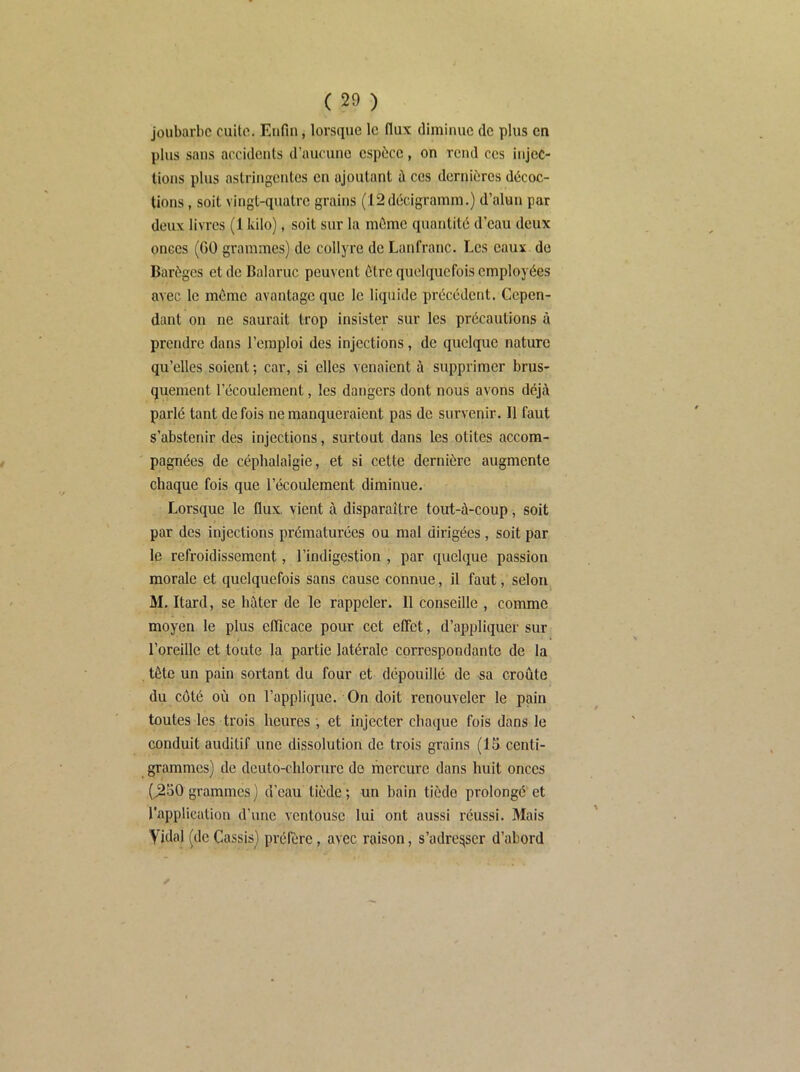 joubarbe cuite. Enfin, lorsque le flux diminue de plus en plus sans accidents d’aucune espèce, on rend ces injec- tions plus astringentes en ajoutant ù ces dernières décoc- tions , soit vingt-quatre grains (12décigramm.) d’alun par doux livres (1 kilo), soit sur la même quantité d’eau deux onces (GO grammes) de collyre de Lanfranc. Les eaux do Barèges et do Balaruc peuvent être quelquefois employées avec le même avantage que le liquide précédent. Cepen- dant on ne saurait trop insister sur les précautions à prendre dans l’emploi des injections, de quelque nature qu’elles soient ; car, si elles venaient à supprimer brus- quement l’écoulement, les dangers dont nous avons déjà parlé tant de fois ne manqueraient pas de survenir. Il faut s’abstenir des injections, surtout dans les otites accom- pagnées de céphalalgie, et si cette dernière augmente chaque fois que l’écoulement diminue. Lorsque le flux, vient à disparaître tout-à-coup, soit par des injections prématurées ou mal dirigées , soit par le refroidissement, l’indigestion , par quelque passion morale et quelquefois sans cause connue, il faut, selon M. Itard, se hâter de le rappeler. 11 conseille , comme moyen le plus efficace pour cet effet, d’appliquer sur l’oreille et toute la partie latérale correspondante de la tête un pain sortant du four et dépouillé de sa croûte du côté où on l’applique. On doit renouveler le pain toutes les trois heures, et injecter chaque fois dans le conduit auditif une dissolution de trois grains (15 centi- grammes) de deuto-chlorure de mercure dans huit onces (^50 grammes ) d’eau tiède ; un bain tiède prolongé et l'application d’une ventouse lui ont aussi réussi. Mais Vidal (de Cassis) préfère, avec raison, s’adresser d’abord ✓