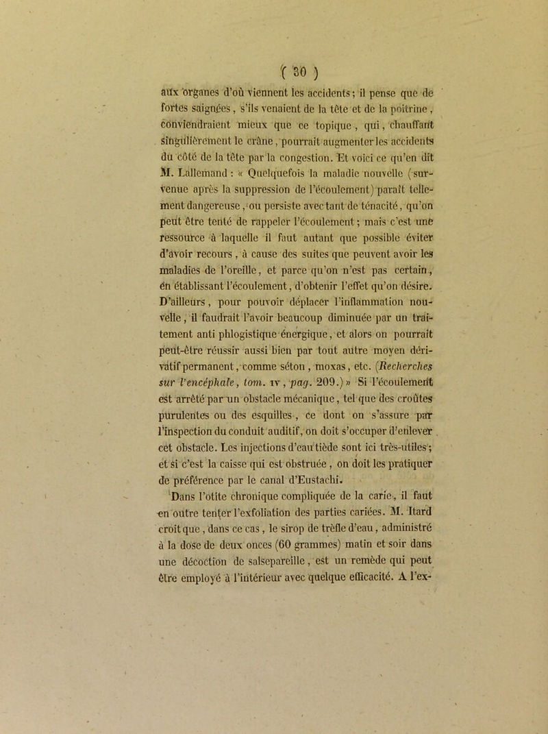 fortes saignées, s’ils venaient de la tête et de la poitrine, corivieridraient mieux que ce topique, qui, chauffarit sîngillièrcment le crâne, pourrait augmenter les accidents du côté de la tête par'la congestion. Et voici ce qu’en dit M. Lallemand : « Quelquefois la maladie nouvelle ( sur^ venue après la suppression de l’écoulement) parait telle- ment dangereuse ,‘ou persiste avec tant de ténacité, qu’on peut être tenté de rappeler l’écoulement; mais c’est une ressource -à laquelle il faut autant que possible éviter d’avoir recours, à cause des suites que peuvent avoir les maladies de l’oreille, et parce qu’on n’est pas certain, én établissant l’écoulement, d’obtenir l’effet qu’on désire. D’ailleurs, pour pouvoir déplacer l’inflammation nou- velle, il faudrait l’a vmr beaucoup diminuée par un trai- » / tement anti phlogistique énergique, et alors on pourrait peut-être réussir aussi bien par tout autre moyen déri- vatif permanent,comme séton , moxas, etc. {Recherches sur l’encéphale, tom. ix, pag. 209.)» Si l’écoulemerit est arrêté par un obstacle mécanique, tel que des croûtes purulentes ou des esquilles, ce dont on .s^assure par l’inspection du conduit auditif, on doit s’occuper d’enlever cét obstacle. Les injections d’eautiède sont ici très-utiles *, et si c’est la caisse qui est obstruée, on doit les pratiquer de préférence par le canal d’Eustachi. 'Dans l’otite chronique compliquée de la carie , il faut -en outre tenter l’exfoliation des parties cariées. M. Itard croit que, dans ce cas, le sirop de trèfle d’eau, administré à la dose de deux onces (60 grammes) matin et soir dans une décoction de salsepareille, est un remède qui peut être employé ù l’intérieur avec quelque efficacité. A l’ex-