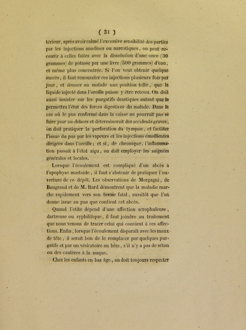 térieur, après avoir calmé l’excessive sensibilité des parties par les injections anodines ou narcotiques, on peut re- courir d celles faites avec la dissolution d’une once (30 grammes) de potasse par une livre (500 grammes) d’eau, et même plus concentrée. Si l’on veut obtenir quelque succès, il faut renouveler ces injections plusieurs fois par jour, et donner au malade une position telle', que lô liquide injecté dans l’oreille puisse y être retenu. On doit aussi insister sur les purgatifs drastiques autant que te permettra l’état des forces digestives du malade. Dans te cas où le pus renfermé dans la caisse ne pourrait pas' se faire jour au-dehors et déterminerait des accidents graves, ôn doit pratiquer la perforation du tympan, et faciliter l’issue du pus par les vapeurs et les injections émollientes dirigées dans l’oreille; et si, de chronique, l’inflamraai' ' tion passait à l’état aigu, on dùit employer les saignées générales et locales. Lorsque l’écoulement est compliqué d’un abcès à l’apophyse mastoïde, il faut s’abstenir de pratiquer l’ou- verture de ce dépôt. Les observations de Morgagni, de Baugrand et de M. Itard démontrent que la maladie mar- che rapidement vers son terme fatal, aussitôt que l’on donne issue au pus que contient cet abcès. Quand l’otite dépend d’une affection scrophuleuse, dartreuse ou syphilitique, il faut joindre au traitement que nous venons de tracer celui qui convient à ces affec- tions. Enfin, lorsque l’écoulement disparaît avec les maux- de tôte, il serait bon de le remplacer par quelques pur- gatifs et par un vésicatoire au bras, s’il n’y a pas de séton ou des cautères à la nuque. Chez les enfants en bas âge, on doit toujours respecter