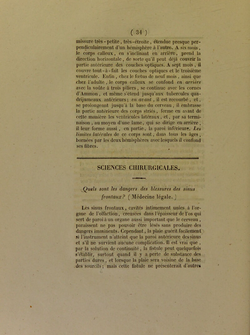 missure très - petite, très-étroite, étendue presque per- pendiculairement d’un hémisphère ù l'autre. A six mois , le corps calleux, en s’inclinant en arrière, prend la direction horizontale, de sorte qu’il peut déjà couvrir la partie antérieure des couches optiques. A sept mois , il couvre tout-à-fait les couches optiques et le troisième ventricule. Enfin , chez le fœtus de neuf mois , ainsi que chez l’adulte , le corps calleux se confond en arrière avec la voûte à trois piliers, se continue avec les cornes d’Ammon, et même s’étend jusqu’aux tubercules qua- drijumeaux antérieurs ; en avant, il est recourbé , et, se prolongeant jusqu’à la base du cerveau, il embrasse la partie antérieure des corps striés , forme en avant de cette manière les ventricules latéraux, et, par sa termi- naison , au moyeu d’une lame, qui se dirige en arrière , il leur forme aussi, en partie, la paroi inférieure. Les limiles latérales de ce corps sont, dans tous les âges, bornées par les deux hémisphères avec lesquels il confond ses fibres. SCIENCES CHIRURGICALES. •jQueîs sont les dangers des blessures des sinus frontaux? ( Médecine légale. ) Les sinus frontaux, cavités intimement unies à l’or- gane de l’olfaction, creusées dans l’épaisseur de l’os qui sert de paroi à un organe aussi important que le cerveau , paraissent ne pas pouvoir être lésés sans produire des dangers imminents. Cependant, la plaie guérit facilement si l’instrument n’atteint que la paroi antérieure des sinus et s’il ne survient aucune complication. Il est vrai que , par la solution de continuité, la fistule peut quelquefois s’établir, surtout quand il y a perte de substance des parties dures, et lorsque la plaie sera voisine de la base .des sourcils; mais cette fistule ne présenterait d’autres /