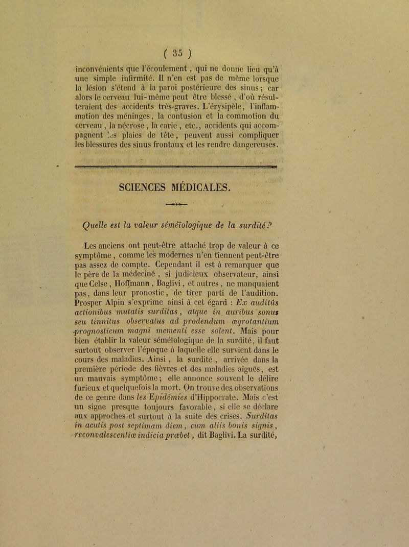 inconvénients que récoulcment, qui no donne lieu qu’à une simple inlirmité. Il n’en est pas de même lorsque la lésion s’étend à la paroi postérieure des sinus ; car alors le cerveau lui-môme peut être blessé , d’où résul- teraient des accidents très-graves. L’érysipôle, l’inflam- ination des méninges, la contusion et la commotion du cerveau, la nécrose, la carie, etc., accidents qui accom- pagnent Ijs plaies de tôte, peuvent aussi compliquer les blessures des sinus frontaux et les rendre dangereuses. SCIENCES MÉDICALES. Quelle esl la valeur séméiologique de la surdité? Les anciens ont peut-être attaché trop de valeur à ce symptôme, comme les modernes n’en tiennent peut-être pas assez de compte. Cependant il est à remarquer que le père de la médeciné , si judicieux observateur, ainsi que Celse, Hoffmann , Baglivi, et autres, ne manquaient pas, dans leur pronostic, de tirer parti de l’audition. Prosper Alpin s’exprime ainsi à cet égard : Ex audilûs aclionibus mutalis surdilas, alque in, auribus 'sonm seu tinnUus observatus ad 'prodendum œgrotanlium •prognoslicum magni memenli esse soient. Mais pour bien établir la valeur séméiologique de la surdité, il faut surtout observer l’époque à laquelle elle survient dans le cours des maladies. Ainsi, la surdité , arrivée dans la première période des fièvres et des maladies aiguôs, est un mauvais symptôme ; elle annonce souvent le délire furieux et quelquefois la mort. On trouve de^ observations de ce genre dans les Epidémies d’Hippocrate. Mais c’est un signe presque toujours favorable, si elle se déclare aux approches et surtout à la suite des crises. Surdilas in aculis post sepiimam dicm, cum aliis bonis signis, reconvalescenliœindieiaprcebet, dit Baglivi. La surdité,