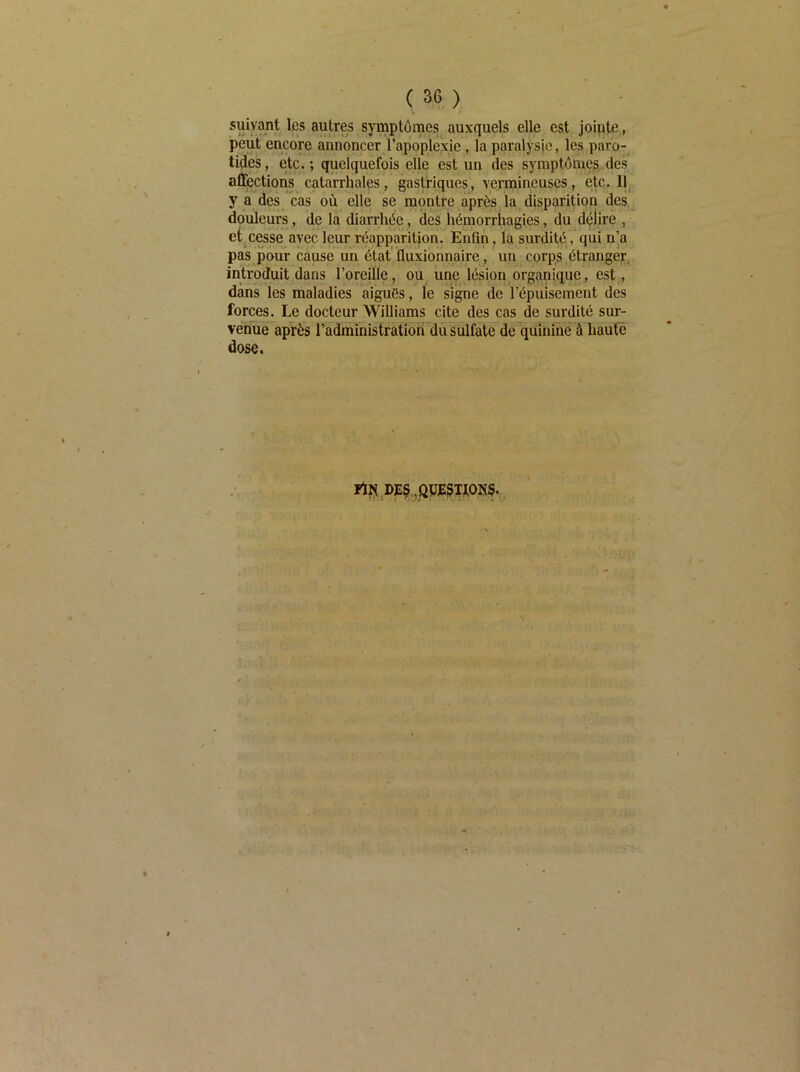 suivant les autres symptôines^ auxquels elle est jointe, peut encore annoncer l’apoplexie, la paralysie, les paro- tiâes, etc. ; quelquefois elle est un des symptômes des affections catarrhales, gastriques, vermineuses, etc. Il, y a des cas où elle se mpntre après la disparition des^^ douleurs, de la diarrhée, des hémorrhagies, du délire , et, cesse avec leur réappafitionr EnQn, la surdité , qui n’a pas pour cause un état fluxionnaire, un corps étranger, introduit dans l’oreille, ou une lésion organique, est, dans les maladies aiguës, le signe de l’épuisement des forces. Le docteur Williams cite des cas de surdité sur- venue après l’administration du sulfate de quinine à haute dose. Fir^ DE^ .QPESIfOISf