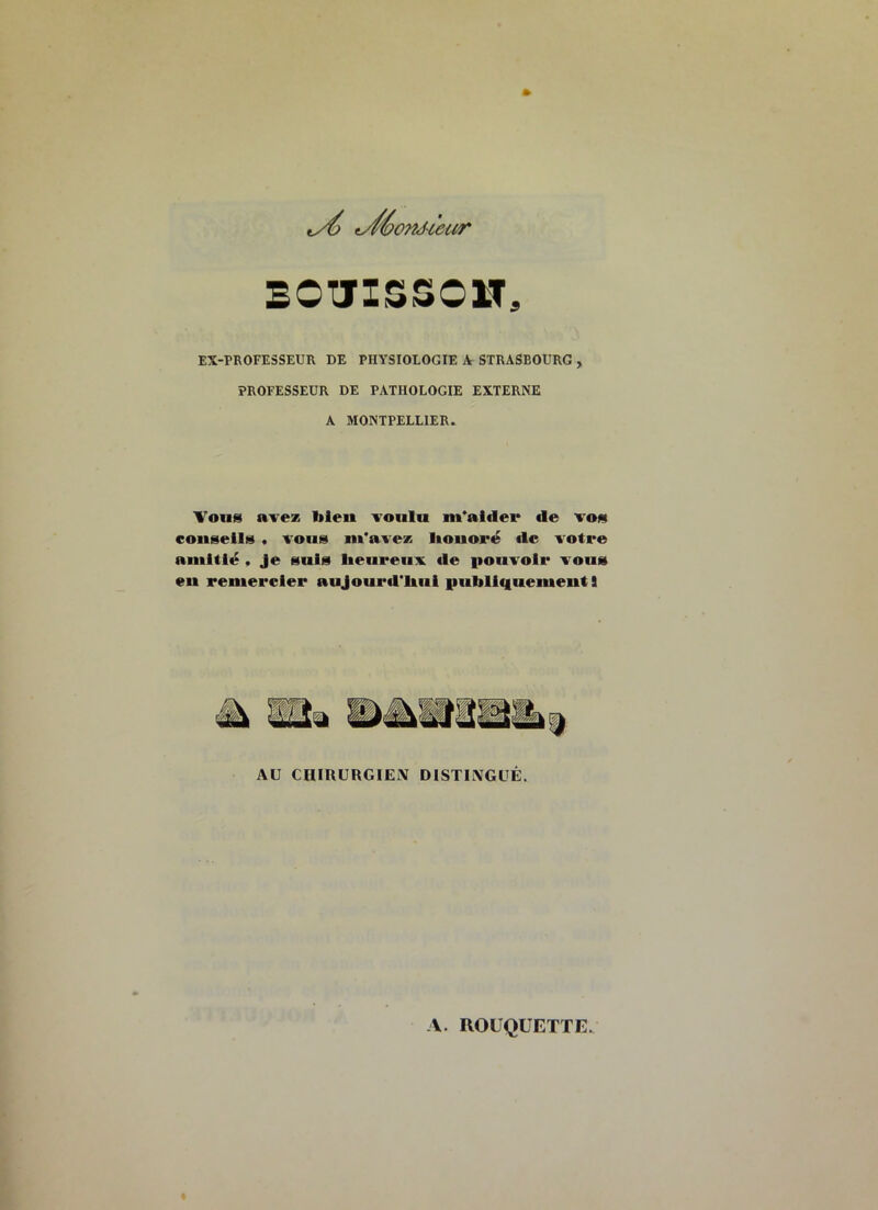 y^orUiecir BOTJISSOW, EX-PROFESSEUR DE PHYSIOLOGIE A STRASBOURG , PROFESSEUR DE PATHOLOGIE EXTERNE A MONTPELLIER. Vous avez bleu voulu m’aider de vos conseils * vous m’avez lionoré de votre amitië , Je suis lietireuv de iionvoir vous eu remercier aujourd’hui publiquement S AU CHIRURGIEN DISTINGUÉ.