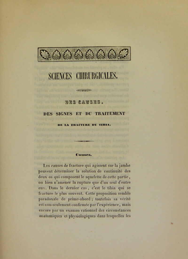 MS DES SIGNES ET DU TRAITEMENT DE EA. VBACTERE DE TIBIA, Cauf^es, Lks causes de fracture qui agissent sur la jambe peuvent déterminer la solution de continuité des deux os qui composent le squelette de cette partie , ou bien n’amener la rupture que d’un seul d’entre eux. l^ans le dernier cas , c’est le tibia qui se fracture le plus souvent. Cette proposition semble paradoxale de prime-abord ; toutefois sa vérité est non-seulement confirmée par l’expérience, mais encore par un examen rationnel des circonstances anatomiques et physiologiques dans lesquelles les