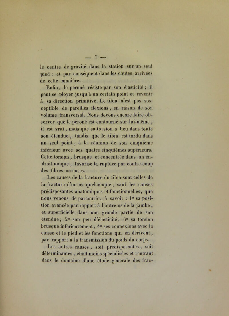 le centre de gravité dans la station sur un seul pied ; et par conséquent dans les chutes arrivées de cette manière. Enfin, le péroné résiste par son élasticité ; il peut se ployer jusqu’à un certain point et revenir à sa direction primitive. Le tibia n’est pas sus- ceptible de pareilles tlcxions, en raison de son volume transversal. Nous devons encore faire ob- server que le péroné est contourné sur lui-même , il est vrai, mais que sa torsion a lieu dans toute son étendue , tandis que le tibia est tordu dans un seul point, à la réunion de son cinquième inférieur avec ses quatre cinquièmes supérieurs. Cette torsion , brusque et concentrée dans un en- droit unique , favorise la rupture par contre-coup des fibres osseuses. Les causes de la fracture du tibia sont celles de la fracture d’un os quelconque, sauf les causes prédisposantes anatomiques et fonctionnelles, que nous venons de parcourir, à savoir : 1“ sa posi- tion avancée par rapport à l’autre os de la jambe , et superficielle dans une grande partie de son étendue ; 2° son peu d’élasticité ; 3° sa torsion brusque inférieurement ; 4° ses connexions avec la cuisse et le pied et les fonctions qui en dérivent, par rapport à la transmission du poids du corps. Les autres causes , soit prédisposantes , soit déterminantes, étant moins spécialisées et rentrant dans le domaine d’une étude générale des frac-