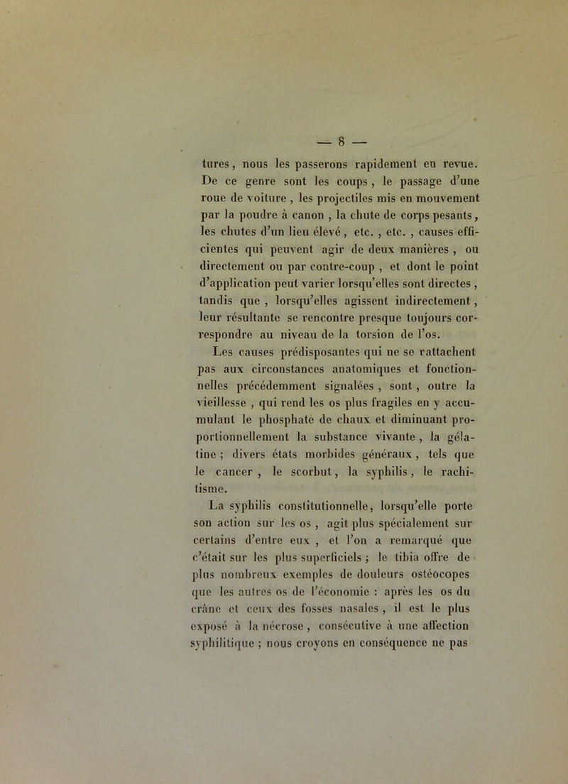 turcs, nous les passerons rapidement en revue. De ce genre sont les coups , le passage d’une roue de voiture , les projectiles mis en mouvement par la poudre à canon , la chute de corps pesants, les chutes d’un lieu élevé, etc. , etc. , causes effi- cientes qui peuvent agir de deux manières , ou directement ou par contre-coup , et dont le point d’application peut varier lorsqu’elles sont directes , tandis que , lorsqu’elles agissent indirectement, leur résultante se rencontre presque toujours cor- respondre au niveau de la torsion de l’os. Les causes prédisposantes qui ne se rattachent pas aux circonstances anatomiques et fonction- nelles précédemment signalées , sont, outre la vieillesse , qui rend les os plus fragiles en y accu- mulant le phosphate de chaux et diminuant pro- portionnellement la substance vivante , la géla- tine ; divers états morbides généraux, tels que le cancer, le scorbut, la syphilis, le rachi- tisme. La syphilis constitutionnelle, lorstju’elle porte son action sur les os , agit plus spécialement sur certains d’entre eux , et l’on a remarqué que c’était sur les plus superficiels ; le tibia olTre de - plus nombreux exemples de douleurs ostéocopes que les autres os de l’économie : après les os du crâne et ceux des fosses nasales , il est le plus exposé à la nécrose , consécutive à une affection syphilitique ; nous croyons en conséquence ne pas