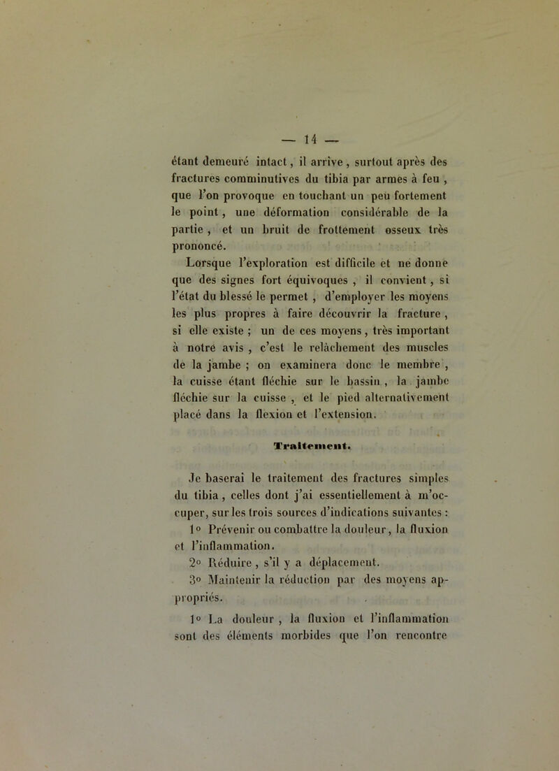 étant demeuré intact, il arrive , surtout après des fractures comminutives du tibia par armes à feu , que l’on provoque en touchant un peu fortement le point, une déformation considérable de la partie , et un bruit de frottement osseux très prononcé. Lorsque l’exploration est difficile et ne donne que des signes fort équivoques , il convient, si l’état du blessé le permet , d’employer les moyens les plus propres à faire découvrir la fracture , si elle existe ; un de ces moyens, très important à notre avis , c’est le relâchement des muscles de la jambe ; on examinera donc le membre , la cuisse étant fléchie sur le bassin , la jambe fléchie sur la cuisse , et le pied alternativement placé dans la flexion et l’extension. « Traitement. Je baserai le traitement des fractures simples du tibia, celles dont j’ai essentiellement à m’oc- cuper, sur les trois sources d’indications suivantes : 1° Prévenir ou combattre la douleur, la fluxion et l’inflammation. 2° Réduire , s’il y a déplacement. 3° Maintenir la réduction par des moyens ap- propriés. 1° La douleur , la fluxion et l’inflammation sont des éléments morbides que l’on rencontre