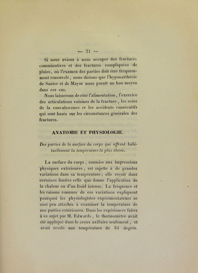 Si nous avions à nous occupei’ des fractures tomminutives et des fractures compliquées de plaies, où l’examen des parties doit être fréquem- ment renouvelé, nous dirions que l’hyponarthécic de Sauter et de Mayor nous paraît un bon moyeu dans ces cas. Nous laisserons decôtél^alimentation, l’exercice des articulations voisines de la fracture , les soins de la convalescence et les accidents consécutifs qui sont basés sur les circonstances générales des fractures. ANATOMIE ET PHYSIOLOGIE. Des parties de la surface du corps qui offrent habi- tuellement la température la plus élevée. La surface du corps , soumise aUx impressions physiques extérieures , est sujette à de grandes variations dans sa température ; elle reçoit dans certaines limites celle que donne l’application de la chaleur ou d’un froid intense. La fréquence et * les raisons connues de ces variations expliquent pourquoi les physiologistes expérimentateurs se sont peu attachés à examiner la température de nos parties extérieures. Dans les expériences faites à ce sujet par M. Edwards , le thermomètre avait été appliqué dans le creux axillaire seulement , et avait révélé une température de 34 degrés.