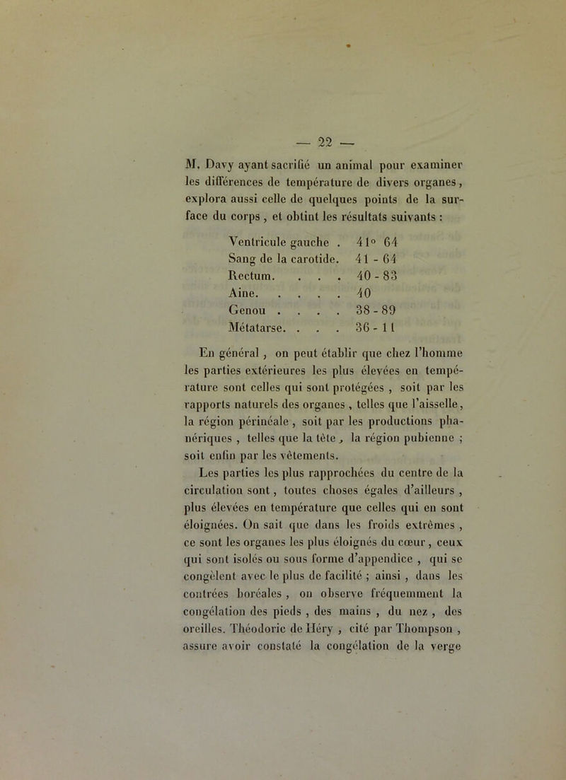 M. Davy ayant sacrifié un animal pour examiner les diflerences de température de divers organes, explora aussi celle de quelques points de la sur- face du corps , et obtint les résultats suivants : Ventricule gauche . 41° 64 Sang de la carotide. 41-64 Rectum. . . . 40-83 Aine 40 Genou . . . . 38-89 Métatarse. . . . 36-11 En général, on peut établir que chez rhomme les parties extérieures les plus élevées en tempé- rature sont celles qui sont protégées , soit par les rapports naturels des organes , telles que l’aisselle, la région périnéale , soit par les productions plia- nériques , telles que la tète^ la région pubienne ; soit enfin par les vêlements. Les parties les plus rapprochées du centre de la circulation sont, toutes choses égales d’ailleurs , plus élevées en température que celles qui en sont éloignées. On sait que dans les froids extrêmes , ce sont les organes les plus éloignés du cœur , ceux qui sont isolés ou sous forme d’appendice , qui se congèlent avec le plus de facilité ; ainsi , dans les contrées boréales, on observe fréquemment la congélation des pieds , des mains , du nez , des oreilles. Théodoric de lléry , cité par Thompson , assure avoir constaté la congélation de la verge