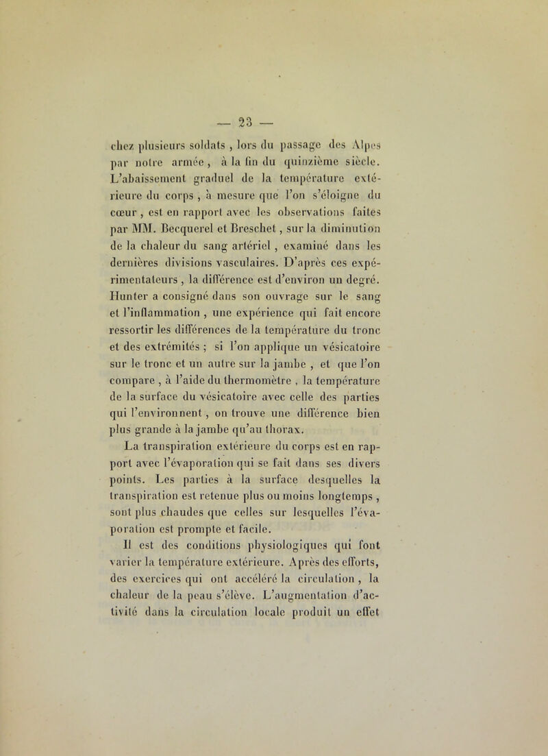 chez pliisiciii's soldats , lors du passage des Alpes par noire année, à la fin du quinzième siècle. L’abaissement graduel de la température exté- rieure du corps , à mesure que l’on s’éloigne du cœur , est en rapport avec les observations faites par MM. Becquerel etBrescliet, sur la diminution de la chaleur du sang artériel, examiné dans les dernières divisions vasculaires. D’après ces expé- rimentateurs , la dilTérence est d’environ un degré. Hunter a consigné dans son ouvrage sur le sang et l’inflammation , une expérience qui fait encore ressortir les dilTérences de la température du tronc et des extrémités ; si l’on applique un vésicatoire sur le tronc et un autre sur la jambe , et que l’on compare , à l’aide du thermomètre , la température de la surface du vésicatoire avec celle des parties qui l’environnent, on trouve une dilTérence bien plus grande à la jambe qu’au thorax. La transpiration extérieure du corps est en rap- port avec l’évaporation qui se fait dans ses divers points. Les parties à la surface desquelles la transpiration est retenue plus ou moins longtemps , sont plus chaudes que celles sur lesquelles l’éva- poration est prompte et facile. 11 est des conditions physiologiques qui font varier la température extérieure. Après des elTorts, des exercices qui ont accéléré la circulation , la chaleur de la peau s’élève. L’augmentation d’ac- tivilc dans la circulation locale produit un elTet