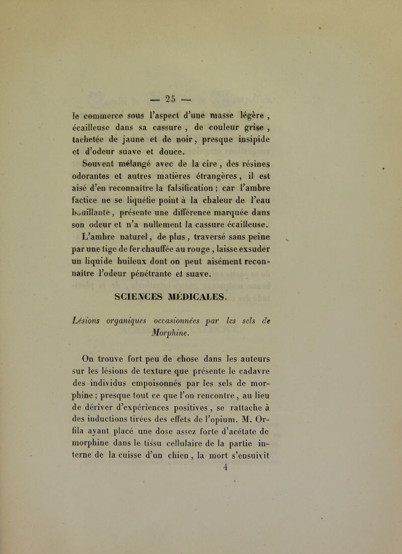 le coniuierce sous l’aspect d’une masse légère , écailleuse dans sa cassure , de couleur grise , tachetée de jaune et de noir, presque insipide et d’odeur suave et douce. Souvent mélangé avec de la cire, des résines odorantes et autres matières étrangères, il est aisé d’en reconnaître la falsification ; car l’ambre factice ne se liquéfie point à la chaleur de l’eau bouillanlè, présente une différence marquée dans son odeur et n’a nullement la cassure écailleuse. L’ambre naturel, de plus , traversé sans peine par une tige de fer chauffée au rouge, laisse exsuder un liquide huileux dont on peut aisément recon- naître l’odeur pénétrante et suave. SCIENCES MÉDICALES. Lésions organiques occasionnées par les sels de Morphine. On trouve fort peu de chose dans les auteurs sur les lésions de texture que présente le cadavre des individus empoisonnés par les sels de mor- phine ; presque tout ce que l’on rencontre , au lieu de dériver d’expériences positives , se rattache à des inductions tirées des effets de l’opium. M. Or- fila ayant placé une dose assez forte d’acétate de morphine dans le tissu cellulaire de la partie in- terne de la cuisse d’un chien , la mort s’ensuivit 4