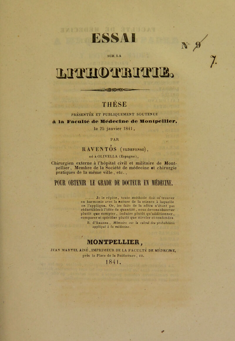 ESSAI S l! 11 LA ILÜ^ÏIKDTOIÎÎKÎIBo 7 THÈSE PRÉSENTÉE ET PUBLIQUEMENT SOUTENUE à ln Facilité (le Médecine de Montpellier, le 25 janvier 1841, I. PAR K AV EN T OS (yldefonso), né à OL1VELLA (Espagne ), Chirurgien externe à l’hôpital civil et militaire de Mont- pellier, Membre de la Société de médeoine «l chirurgie pratiques de la même ville , etc., POUR 0BTES1R LE DRAW RE DOCTEUR EN RÉDECI.l. Je le répète, toute méthode doit se*trouver en harmonie avec la nature de la science à laquelle on l’applique. Or, les faits de la nôtre n’étant pas réductibles à l’idée de quantité , nous devons observer plutôt que compter, induire plutôt qu’additionner, comparer et spécifier plutôt que niveler et confondre. R. d’Amadou , Mémoire sur l« calcul de» probabilités appliqué à la médecine. / MONTPELLIER, JEAN MARTEL AiN'É , IMPRIMEUR DE LA FACULTE DE MEDECINE, près la Place de la Préfecture, 40. 184 1. ■/