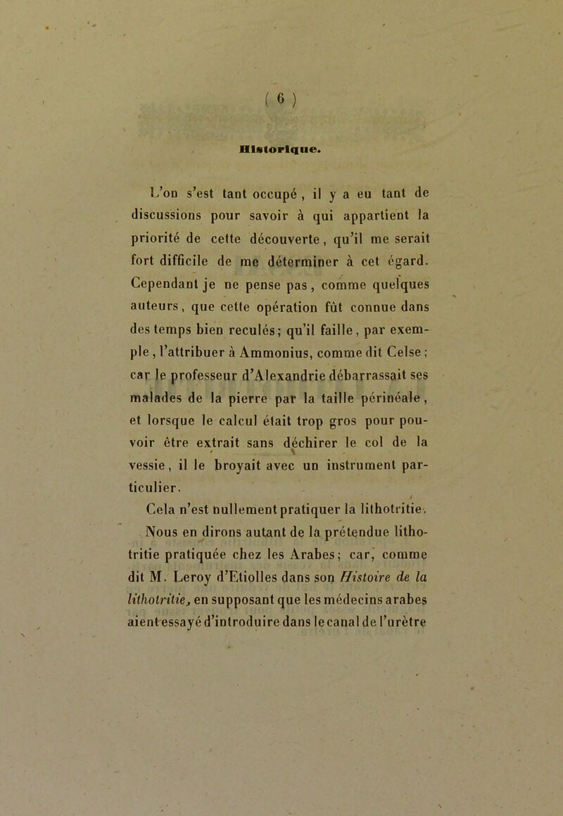 Historique. L’on s’est tant occupé, il y a eu tant de discussions pour savoir à qui appartient la priorité de cette découverte, qu’il me serait fort difficile de me déterminer à cet égard. Cependant je ne pense pas, comme quelques auteurs, que cette opération fût connue dans des temps bien reculés; qu’il faille, par exem- ple , l’attribuer à Ammonius, comme dit Celse ; car le professeur d’Alexandrie débarrassait ses malades de la pierre par la taille périnéale, et lorsque le calcul était trop gros pour pou- voir être extrait sans déchirer le col de la vessie, il le broyait avec un instrument par- ticulier. 1 ' i Cela n’est nullement pratiquer la lithotritie. Nous en dirons autant de la prétendue litho- tritie pratiquée chez les Arabes; car, comme dit M. Leroy d’Etiolles dans son Histoire de la lithotritiej en supposant que les médecins arabes aient essayé d’introduire dans lecanal de l’urètre